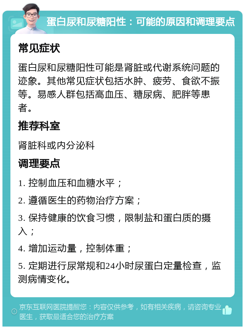 蛋白尿和尿糖阳性：可能的原因和调理要点 常见症状 蛋白尿和尿糖阳性可能是肾脏或代谢系统问题的迹象。其他常见症状包括水肿、疲劳、食欲不振等。易感人群包括高血压、糖尿病、肥胖等患者。 推荐科室 肾脏科或内分泌科 调理要点 1. 控制血压和血糖水平； 2. 遵循医生的药物治疗方案； 3. 保持健康的饮食习惯，限制盐和蛋白质的摄入； 4. 增加运动量，控制体重； 5. 定期进行尿常规和24小时尿蛋白定量检查，监测病情变化。