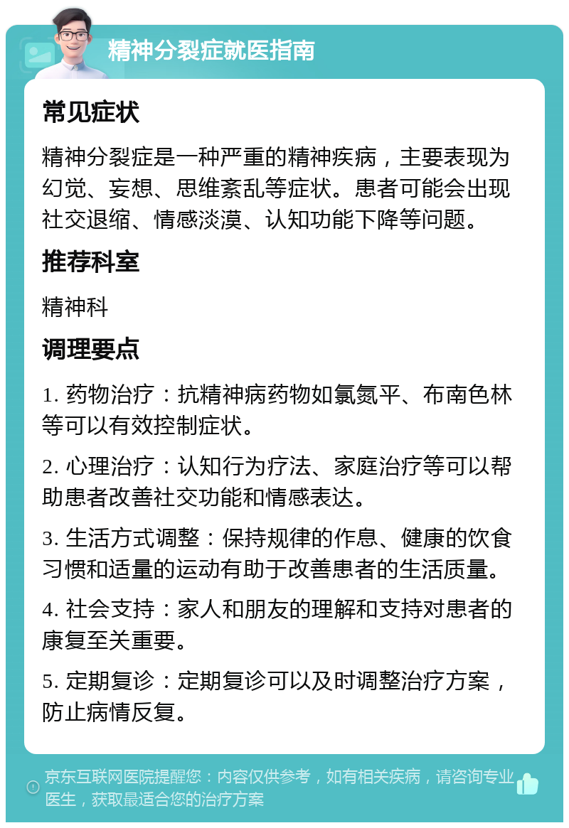 精神分裂症就医指南 常见症状 精神分裂症是一种严重的精神疾病，主要表现为幻觉、妄想、思维紊乱等症状。患者可能会出现社交退缩、情感淡漠、认知功能下降等问题。 推荐科室 精神科 调理要点 1. 药物治疗：抗精神病药物如氯氮平、布南色林等可以有效控制症状。 2. 心理治疗：认知行为疗法、家庭治疗等可以帮助患者改善社交功能和情感表达。 3. 生活方式调整：保持规律的作息、健康的饮食习惯和适量的运动有助于改善患者的生活质量。 4. 社会支持：家人和朋友的理解和支持对患者的康复至关重要。 5. 定期复诊：定期复诊可以及时调整治疗方案，防止病情反复。