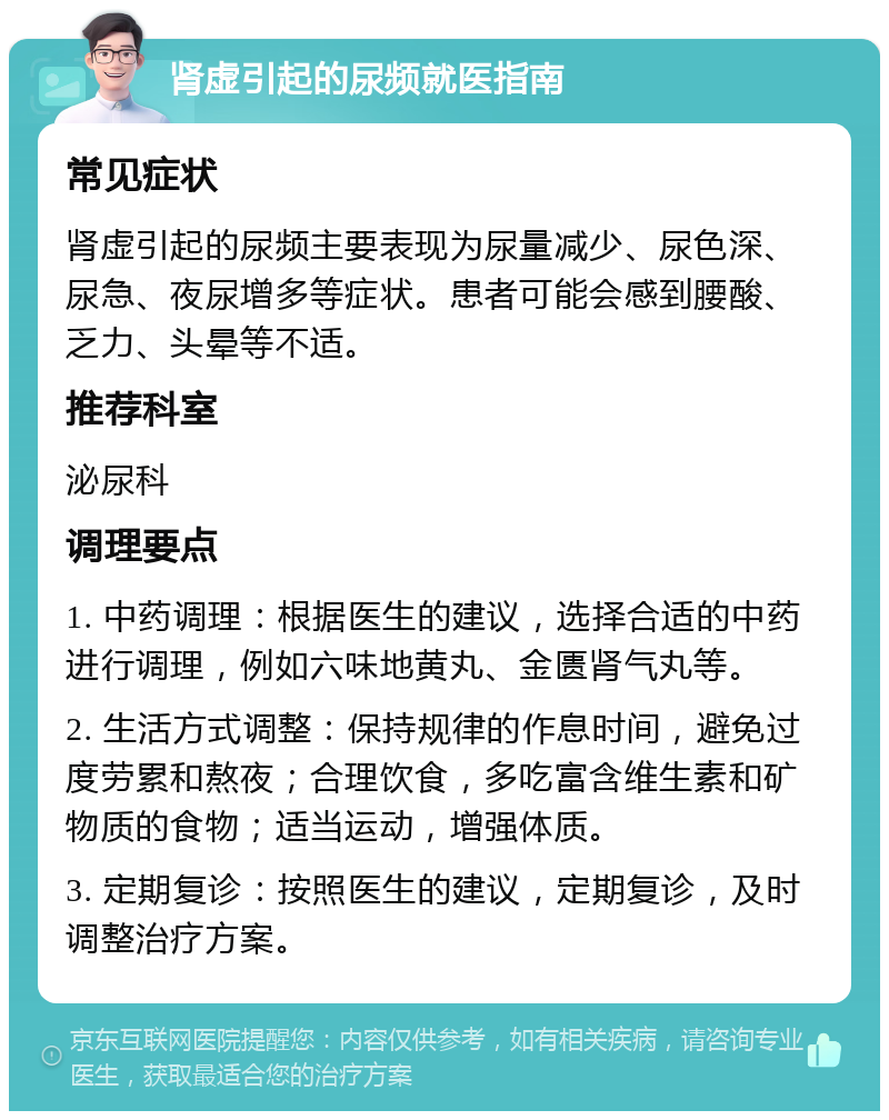 肾虚引起的尿频就医指南 常见症状 肾虚引起的尿频主要表现为尿量减少、尿色深、尿急、夜尿增多等症状。患者可能会感到腰酸、乏力、头晕等不适。 推荐科室 泌尿科 调理要点 1. 中药调理：根据医生的建议，选择合适的中药进行调理，例如六味地黄丸、金匮肾气丸等。 2. 生活方式调整：保持规律的作息时间，避免过度劳累和熬夜；合理饮食，多吃富含维生素和矿物质的食物；适当运动，增强体质。 3. 定期复诊：按照医生的建议，定期复诊，及时调整治疗方案。