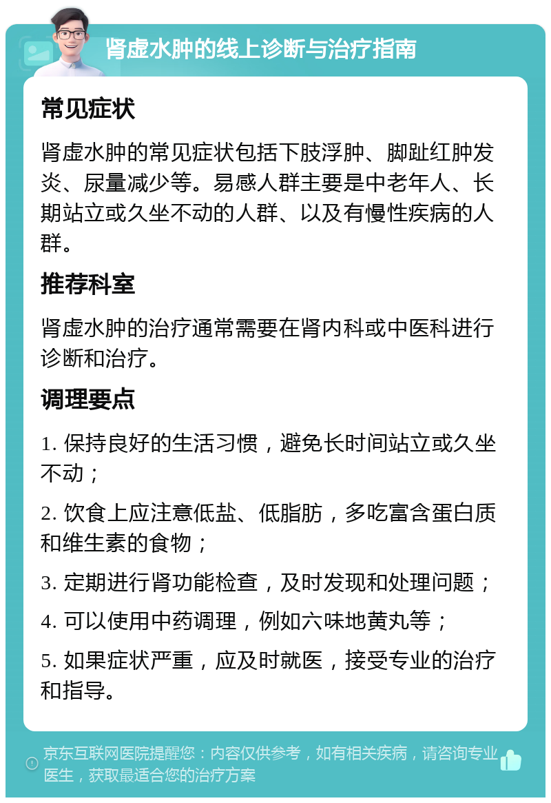 肾虚水肿的线上诊断与治疗指南 常见症状 肾虚水肿的常见症状包括下肢浮肿、脚趾红肿发炎、尿量减少等。易感人群主要是中老年人、长期站立或久坐不动的人群、以及有慢性疾病的人群。 推荐科室 肾虚水肿的治疗通常需要在肾内科或中医科进行诊断和治疗。 调理要点 1. 保持良好的生活习惯，避免长时间站立或久坐不动； 2. 饮食上应注意低盐、低脂肪，多吃富含蛋白质和维生素的食物； 3. 定期进行肾功能检查，及时发现和处理问题； 4. 可以使用中药调理，例如六味地黄丸等； 5. 如果症状严重，应及时就医，接受专业的治疗和指导。