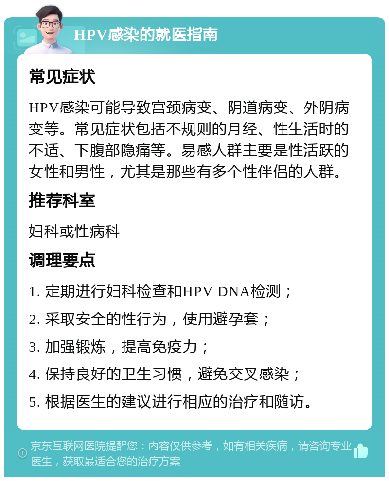 HPV感染的就医指南 常见症状 HPV感染可能导致宫颈病变、阴道病变、外阴病变等。常见症状包括不规则的月经、性生活时的不适、下腹部隐痛等。易感人群主要是性活跃的女性和男性，尤其是那些有多个性伴侣的人群。 推荐科室 妇科或性病科 调理要点 1. 定期进行妇科检查和HPV DNA检测； 2. 采取安全的性行为，使用避孕套； 3. 加强锻炼，提高免疫力； 4. 保持良好的卫生习惯，避免交叉感染； 5. 根据医生的建议进行相应的治疗和随访。