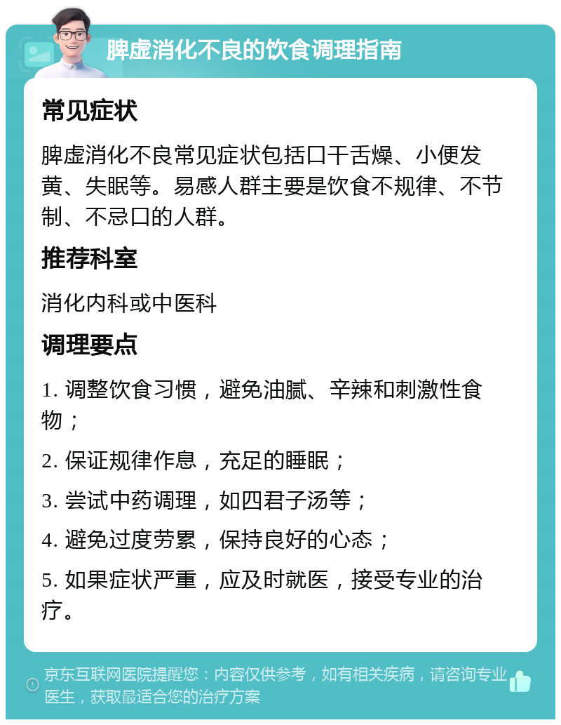 脾虚消化不良的饮食调理指南 常见症状 脾虚消化不良常见症状包括口干舌燥、小便发黄、失眠等。易感人群主要是饮食不规律、不节制、不忌口的人群。 推荐科室 消化内科或中医科 调理要点 1. 调整饮食习惯，避免油腻、辛辣和刺激性食物； 2. 保证规律作息，充足的睡眠； 3. 尝试中药调理，如四君子汤等； 4. 避免过度劳累，保持良好的心态； 5. 如果症状严重，应及时就医，接受专业的治疗。