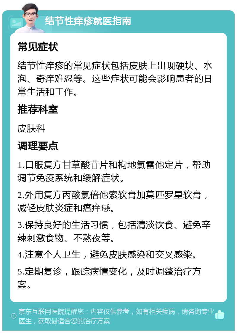 结节性痒疹就医指南 常见症状 结节性痒疹的常见症状包括皮肤上出现硬块、水泡、奇痒难忍等。这些症状可能会影响患者的日常生活和工作。 推荐科室 皮肤科 调理要点 1.口服复方甘草酸苷片和枸地氯雷他定片，帮助调节免疫系统和缓解症状。 2.外用复方丙酸氯倍他索软膏加莫匹罗星软膏，减轻皮肤炎症和瘙痒感。 3.保持良好的生活习惯，包括清淡饮食、避免辛辣刺激食物、不熬夜等。 4.注意个人卫生，避免皮肤感染和交叉感染。 5.定期复诊，跟踪病情变化，及时调整治疗方案。