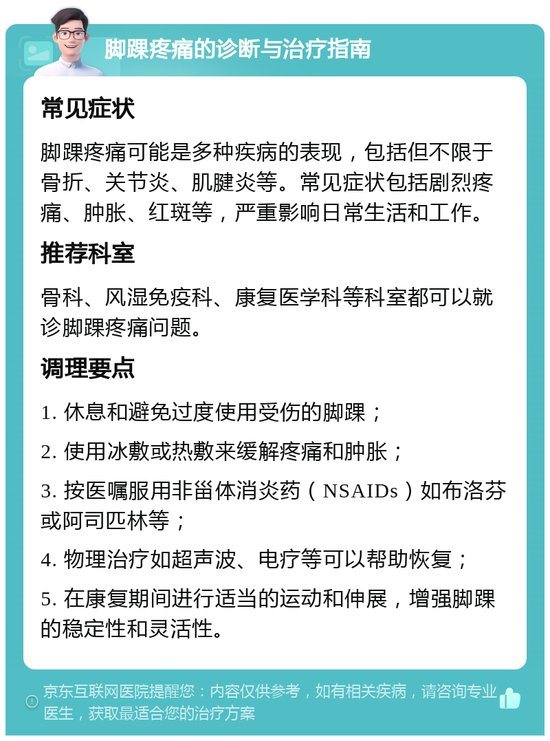 脚踝疼痛的诊断与治疗指南 常见症状 脚踝疼痛可能是多种疾病的表现，包括但不限于骨折、关节炎、肌腱炎等。常见症状包括剧烈疼痛、肿胀、红斑等，严重影响日常生活和工作。 推荐科室 骨科、风湿免疫科、康复医学科等科室都可以就诊脚踝疼痛问题。 调理要点 1. 休息和避免过度使用受伤的脚踝； 2. 使用冰敷或热敷来缓解疼痛和肿胀； 3. 按医嘱服用非甾体消炎药（NSAIDs）如布洛芬或阿司匹林等； 4. 物理治疗如超声波、电疗等可以帮助恢复； 5. 在康复期间进行适当的运动和伸展，增强脚踝的稳定性和灵活性。