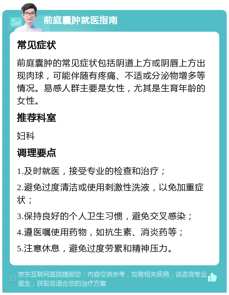 前庭囊肿就医指南 常见症状 前庭囊肿的常见症状包括阴道上方或阴唇上方出现肉球，可能伴随有疼痛、不适或分泌物增多等情况。易感人群主要是女性，尤其是生育年龄的女性。 推荐科室 妇科 调理要点 1.及时就医，接受专业的检查和治疗； 2.避免过度清洁或使用刺激性洗液，以免加重症状； 3.保持良好的个人卫生习惯，避免交叉感染； 4.遵医嘱使用药物，如抗生素、消炎药等； 5.注意休息，避免过度劳累和精神压力。