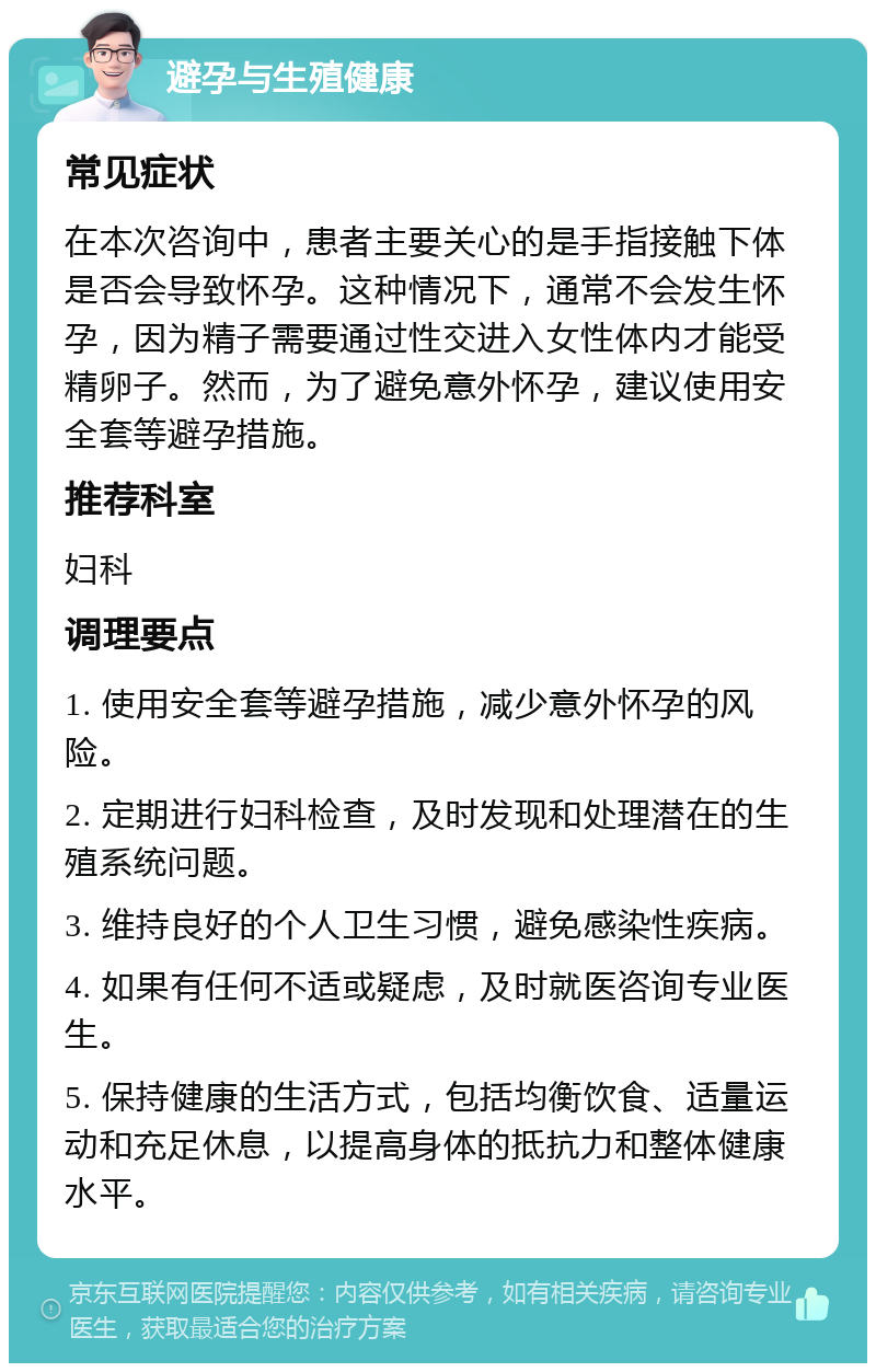 避孕与生殖健康 常见症状 在本次咨询中，患者主要关心的是手指接触下体是否会导致怀孕。这种情况下，通常不会发生怀孕，因为精子需要通过性交进入女性体内才能受精卵子。然而，为了避免意外怀孕，建议使用安全套等避孕措施。 推荐科室 妇科 调理要点 1. 使用安全套等避孕措施，减少意外怀孕的风险。 2. 定期进行妇科检查，及时发现和处理潜在的生殖系统问题。 3. 维持良好的个人卫生习惯，避免感染性疾病。 4. 如果有任何不适或疑虑，及时就医咨询专业医生。 5. 保持健康的生活方式，包括均衡饮食、适量运动和充足休息，以提高身体的抵抗力和整体健康水平。