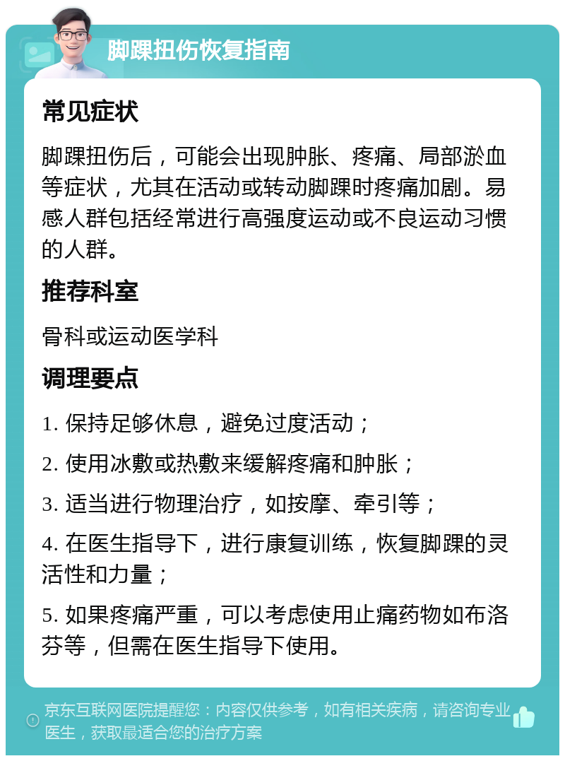 脚踝扭伤恢复指南 常见症状 脚踝扭伤后，可能会出现肿胀、疼痛、局部淤血等症状，尤其在活动或转动脚踝时疼痛加剧。易感人群包括经常进行高强度运动或不良运动习惯的人群。 推荐科室 骨科或运动医学科 调理要点 1. 保持足够休息，避免过度活动； 2. 使用冰敷或热敷来缓解疼痛和肿胀； 3. 适当进行物理治疗，如按摩、牵引等； 4. 在医生指导下，进行康复训练，恢复脚踝的灵活性和力量； 5. 如果疼痛严重，可以考虑使用止痛药物如布洛芬等，但需在医生指导下使用。