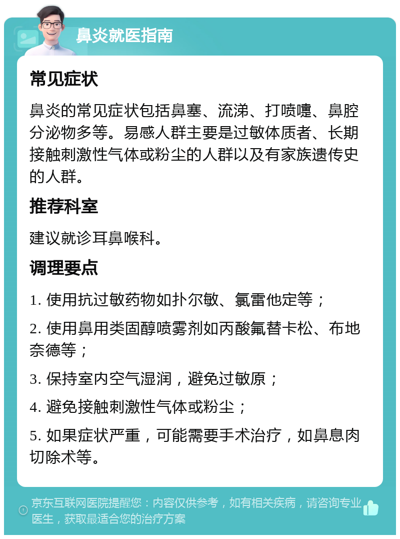 鼻炎就医指南 常见症状 鼻炎的常见症状包括鼻塞、流涕、打喷嚏、鼻腔分泌物多等。易感人群主要是过敏体质者、长期接触刺激性气体或粉尘的人群以及有家族遗传史的人群。 推荐科室 建议就诊耳鼻喉科。 调理要点 1. 使用抗过敏药物如扑尔敏、氯雷他定等； 2. 使用鼻用类固醇喷雾剂如丙酸氟替卡松、布地奈德等； 3. 保持室内空气湿润，避免过敏原； 4. 避免接触刺激性气体或粉尘； 5. 如果症状严重，可能需要手术治疗，如鼻息肉切除术等。