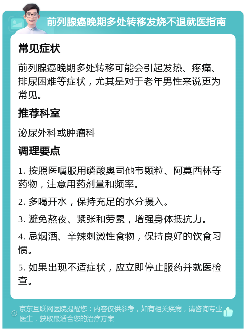 前列腺癌晚期多处转移发烧不退就医指南 常见症状 前列腺癌晚期多处转移可能会引起发热、疼痛、排尿困难等症状，尤其是对于老年男性来说更为常见。 推荐科室 泌尿外科或肿瘤科 调理要点 1. 按照医嘱服用磷酸奥司他韦颗粒、阿莫西林等药物，注意用药剂量和频率。 2. 多喝开水，保持充足的水分摄入。 3. 避免熬夜、紧张和劳累，增强身体抵抗力。 4. 忌烟酒、辛辣刺激性食物，保持良好的饮食习惯。 5. 如果出现不适症状，应立即停止服药并就医检查。