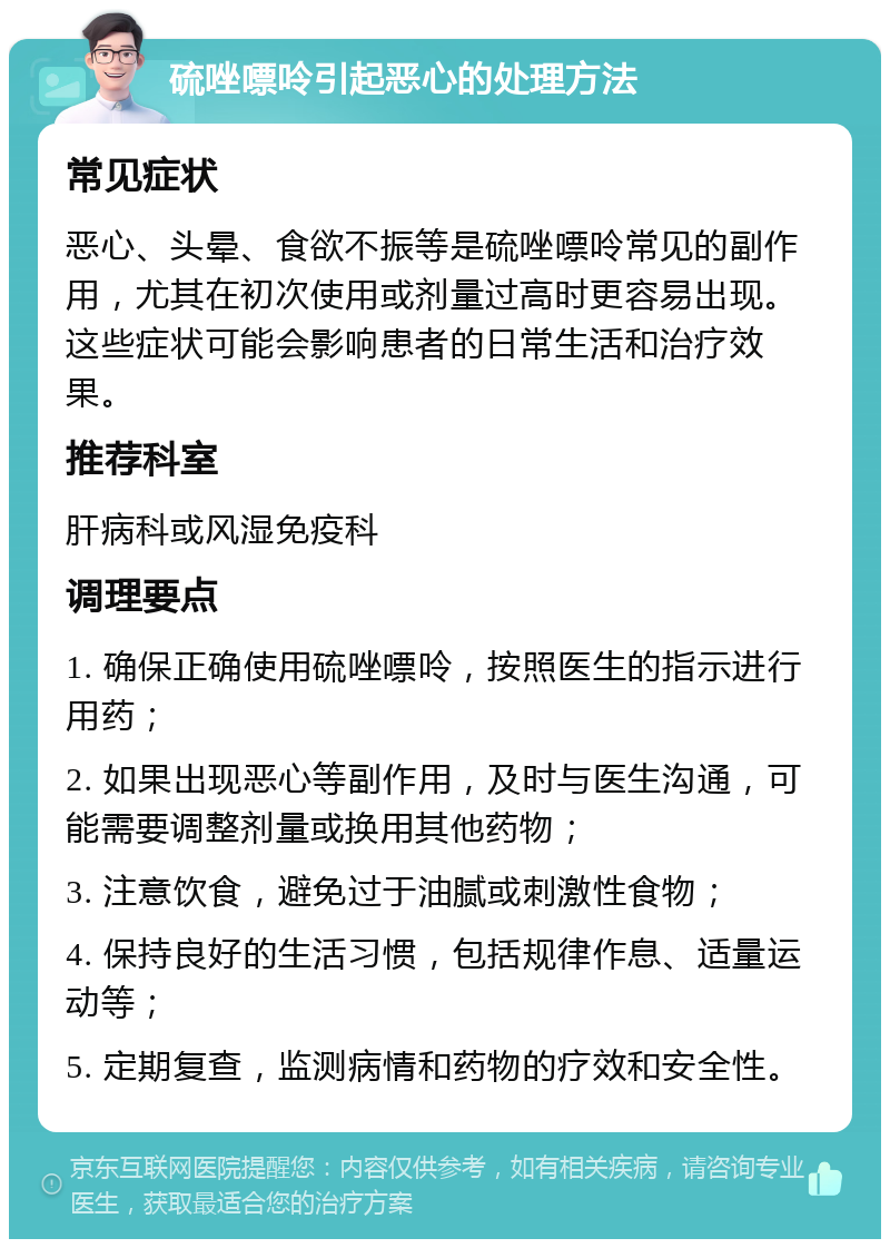 硫唑嘌呤引起恶心的处理方法 常见症状 恶心、头晕、食欲不振等是硫唑嘌呤常见的副作用，尤其在初次使用或剂量过高时更容易出现。这些症状可能会影响患者的日常生活和治疗效果。 推荐科室 肝病科或风湿免疫科 调理要点 1. 确保正确使用硫唑嘌呤，按照医生的指示进行用药； 2. 如果出现恶心等副作用，及时与医生沟通，可能需要调整剂量或换用其他药物； 3. 注意饮食，避免过于油腻或刺激性食物； 4. 保持良好的生活习惯，包括规律作息、适量运动等； 5. 定期复查，监测病情和药物的疗效和安全性。