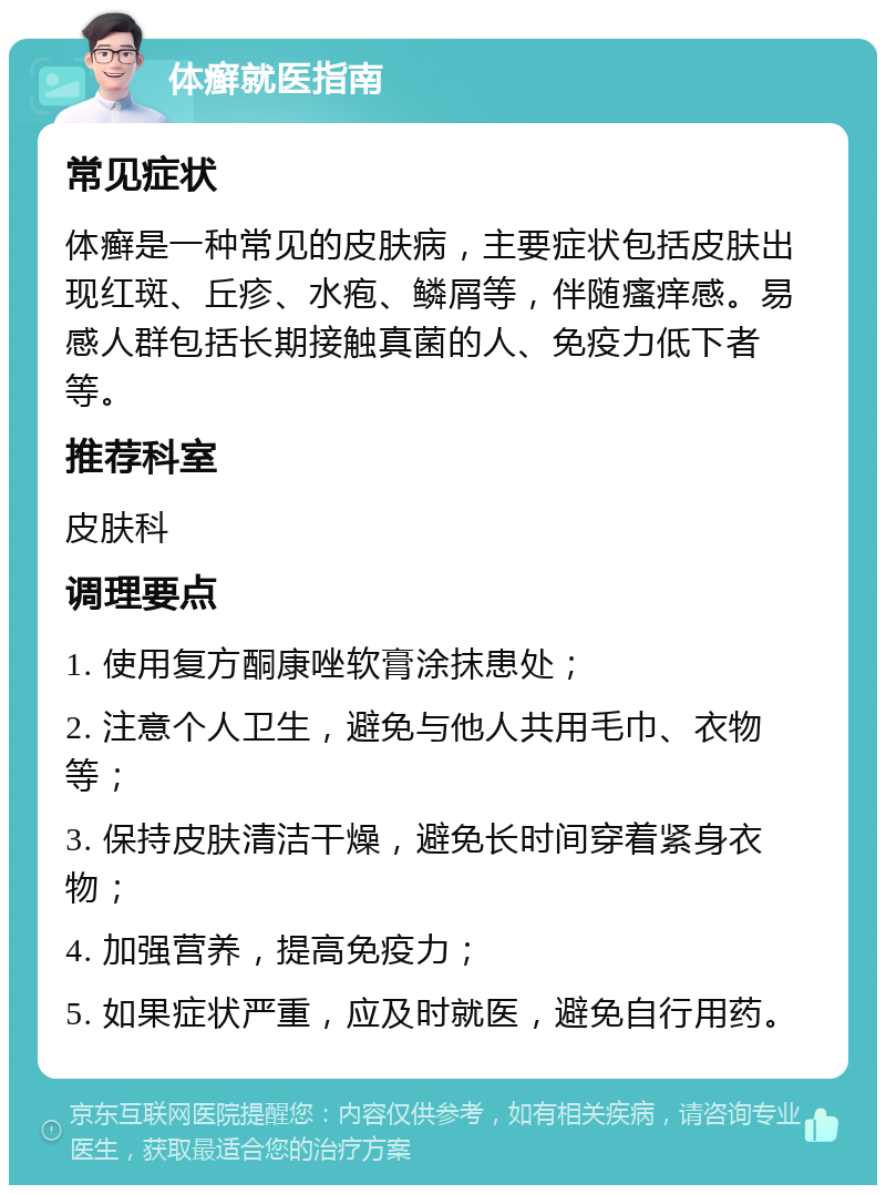 体癣就医指南 常见症状 体癣是一种常见的皮肤病，主要症状包括皮肤出现红斑、丘疹、水疱、鳞屑等，伴随瘙痒感。易感人群包括长期接触真菌的人、免疫力低下者等。 推荐科室 皮肤科 调理要点 1. 使用复方酮康唑软膏涂抹患处； 2. 注意个人卫生，避免与他人共用毛巾、衣物等； 3. 保持皮肤清洁干燥，避免长时间穿着紧身衣物； 4. 加强营养，提高免疫力； 5. 如果症状严重，应及时就医，避免自行用药。