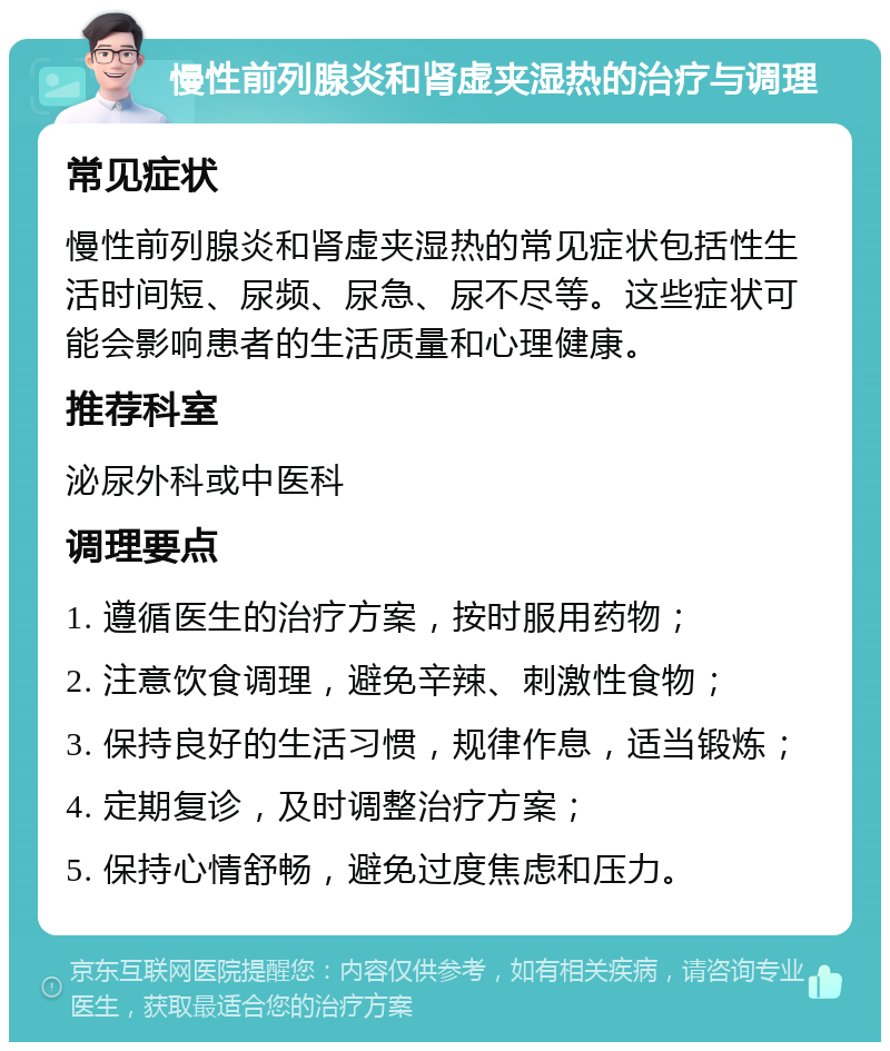 慢性前列腺炎和肾虚夹湿热的治疗与调理 常见症状 慢性前列腺炎和肾虚夹湿热的常见症状包括性生活时间短、尿频、尿急、尿不尽等。这些症状可能会影响患者的生活质量和心理健康。 推荐科室 泌尿外科或中医科 调理要点 1. 遵循医生的治疗方案，按时服用药物； 2. 注意饮食调理，避免辛辣、刺激性食物； 3. 保持良好的生活习惯，规律作息，适当锻炼； 4. 定期复诊，及时调整治疗方案； 5. 保持心情舒畅，避免过度焦虑和压力。