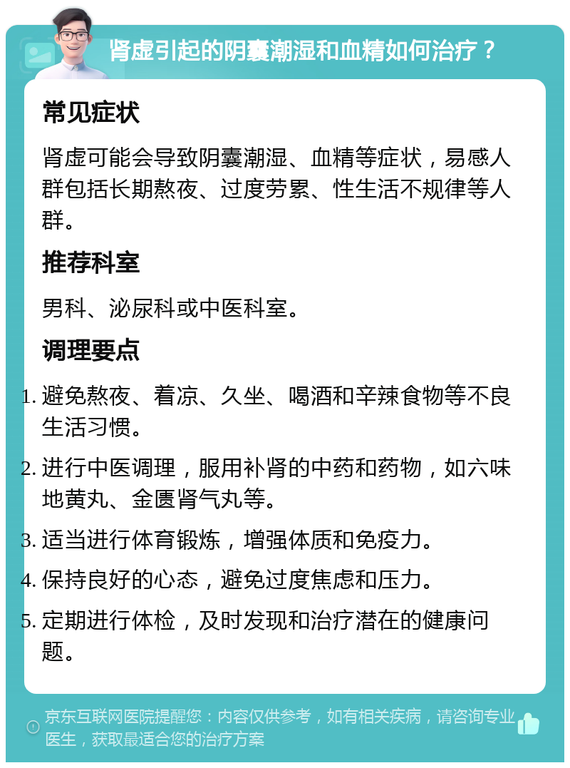 肾虚引起的阴囊潮湿和血精如何治疗？ 常见症状 肾虚可能会导致阴囊潮湿、血精等症状，易感人群包括长期熬夜、过度劳累、性生活不规律等人群。 推荐科室 男科、泌尿科或中医科室。 调理要点 避免熬夜、着凉、久坐、喝酒和辛辣食物等不良生活习惯。 进行中医调理，服用补肾的中药和药物，如六味地黄丸、金匮肾气丸等。 适当进行体育锻炼，增强体质和免疫力。 保持良好的心态，避免过度焦虑和压力。 定期进行体检，及时发现和治疗潜在的健康问题。