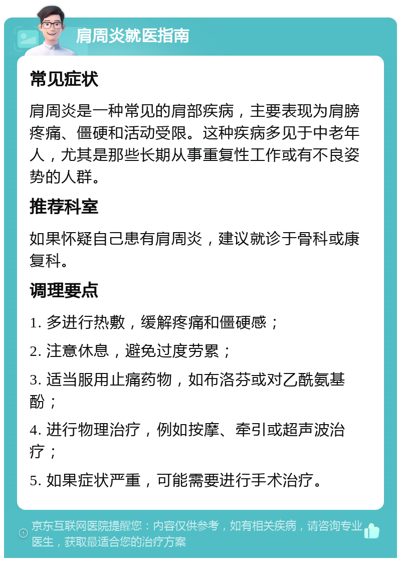 肩周炎就医指南 常见症状 肩周炎是一种常见的肩部疾病，主要表现为肩膀疼痛、僵硬和活动受限。这种疾病多见于中老年人，尤其是那些长期从事重复性工作或有不良姿势的人群。 推荐科室 如果怀疑自己患有肩周炎，建议就诊于骨科或康复科。 调理要点 1. 多进行热敷，缓解疼痛和僵硬感； 2. 注意休息，避免过度劳累； 3. 适当服用止痛药物，如布洛芬或对乙酰氨基酚； 4. 进行物理治疗，例如按摩、牵引或超声波治疗； 5. 如果症状严重，可能需要进行手术治疗。