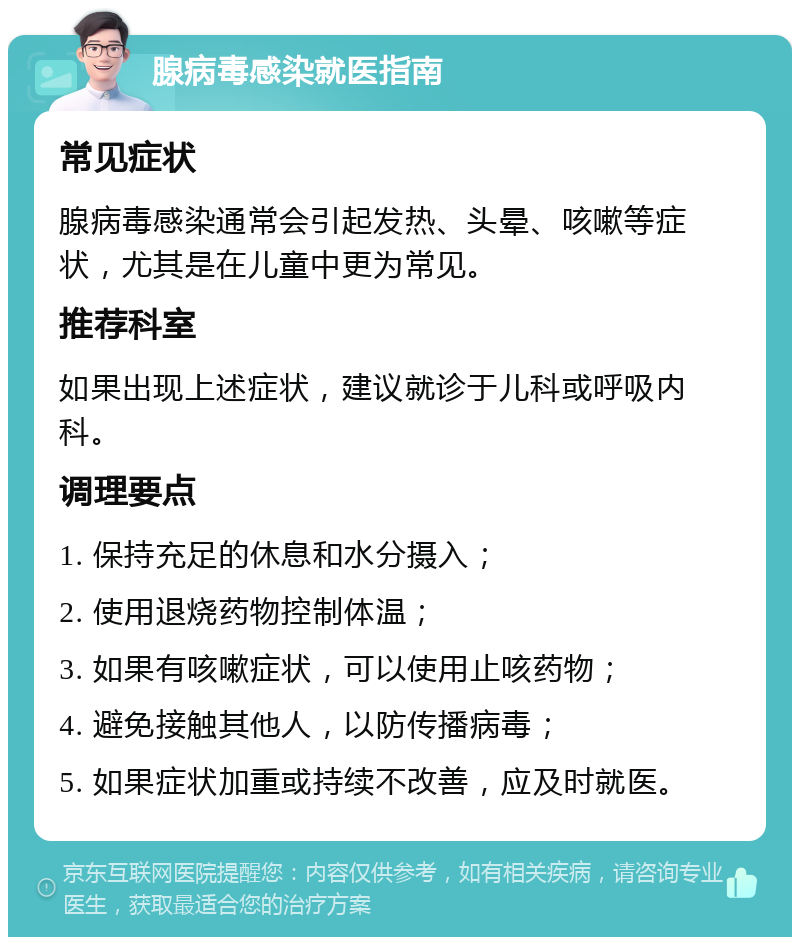 腺病毒感染就医指南 常见症状 腺病毒感染通常会引起发热、头晕、咳嗽等症状，尤其是在儿童中更为常见。 推荐科室 如果出现上述症状，建议就诊于儿科或呼吸内科。 调理要点 1. 保持充足的休息和水分摄入； 2. 使用退烧药物控制体温； 3. 如果有咳嗽症状，可以使用止咳药物； 4. 避免接触其他人，以防传播病毒； 5. 如果症状加重或持续不改善，应及时就医。