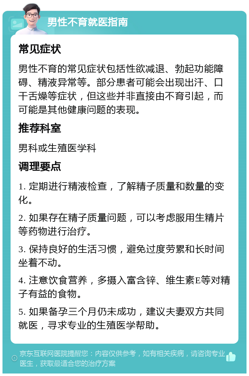 男性不育就医指南 常见症状 男性不育的常见症状包括性欲减退、勃起功能障碍、精液异常等。部分患者可能会出现出汗、口干舌燥等症状，但这些并非直接由不育引起，而可能是其他健康问题的表现。 推荐科室 男科或生殖医学科 调理要点 1. 定期进行精液检查，了解精子质量和数量的变化。 2. 如果存在精子质量问题，可以考虑服用生精片等药物进行治疗。 3. 保持良好的生活习惯，避免过度劳累和长时间坐着不动。 4. 注意饮食营养，多摄入富含锌、维生素E等对精子有益的食物。 5. 如果备孕三个月仍未成功，建议夫妻双方共同就医，寻求专业的生殖医学帮助。