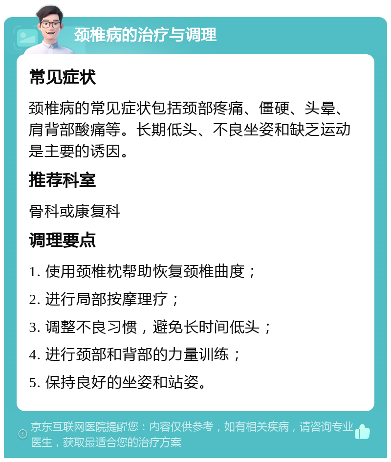 颈椎病的治疗与调理 常见症状 颈椎病的常见症状包括颈部疼痛、僵硬、头晕、肩背部酸痛等。长期低头、不良坐姿和缺乏运动是主要的诱因。 推荐科室 骨科或康复科 调理要点 1. 使用颈椎枕帮助恢复颈椎曲度； 2. 进行局部按摩理疗； 3. 调整不良习惯，避免长时间低头； 4. 进行颈部和背部的力量训练； 5. 保持良好的坐姿和站姿。