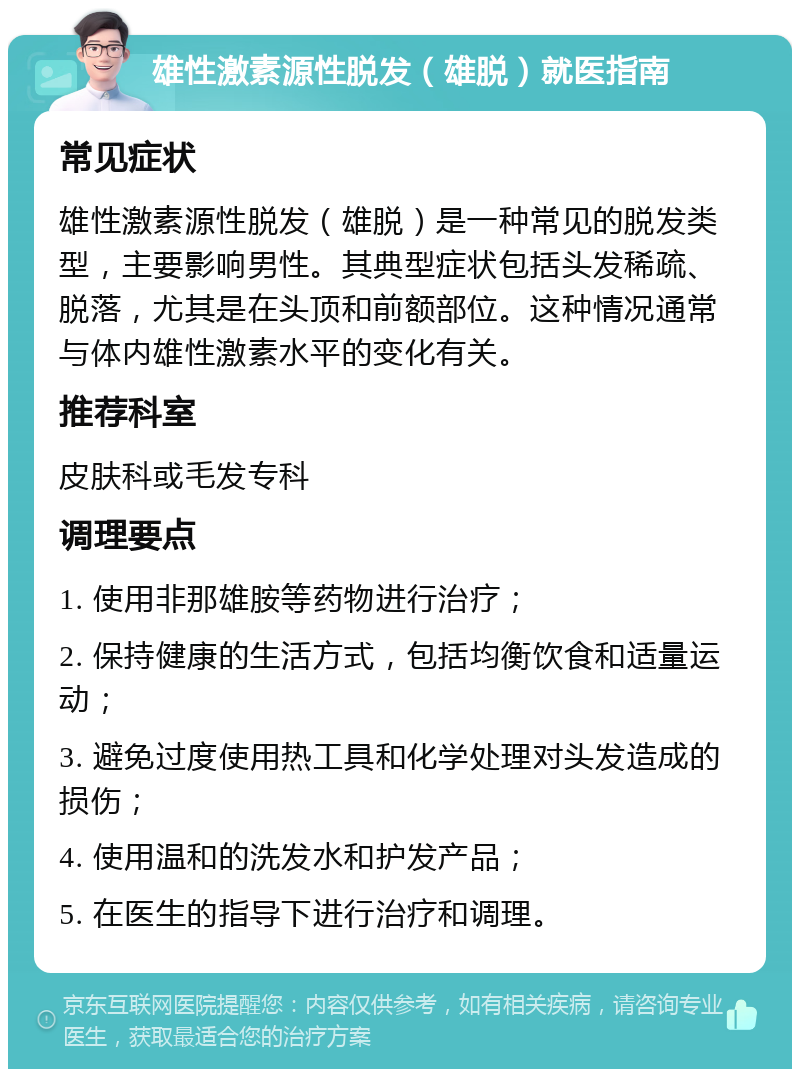 雄性激素源性脱发（雄脱）就医指南 常见症状 雄性激素源性脱发（雄脱）是一种常见的脱发类型，主要影响男性。其典型症状包括头发稀疏、脱落，尤其是在头顶和前额部位。这种情况通常与体内雄性激素水平的变化有关。 推荐科室 皮肤科或毛发专科 调理要点 1. 使用非那雄胺等药物进行治疗； 2. 保持健康的生活方式，包括均衡饮食和适量运动； 3. 避免过度使用热工具和化学处理对头发造成的损伤； 4. 使用温和的洗发水和护发产品； 5. 在医生的指导下进行治疗和调理。