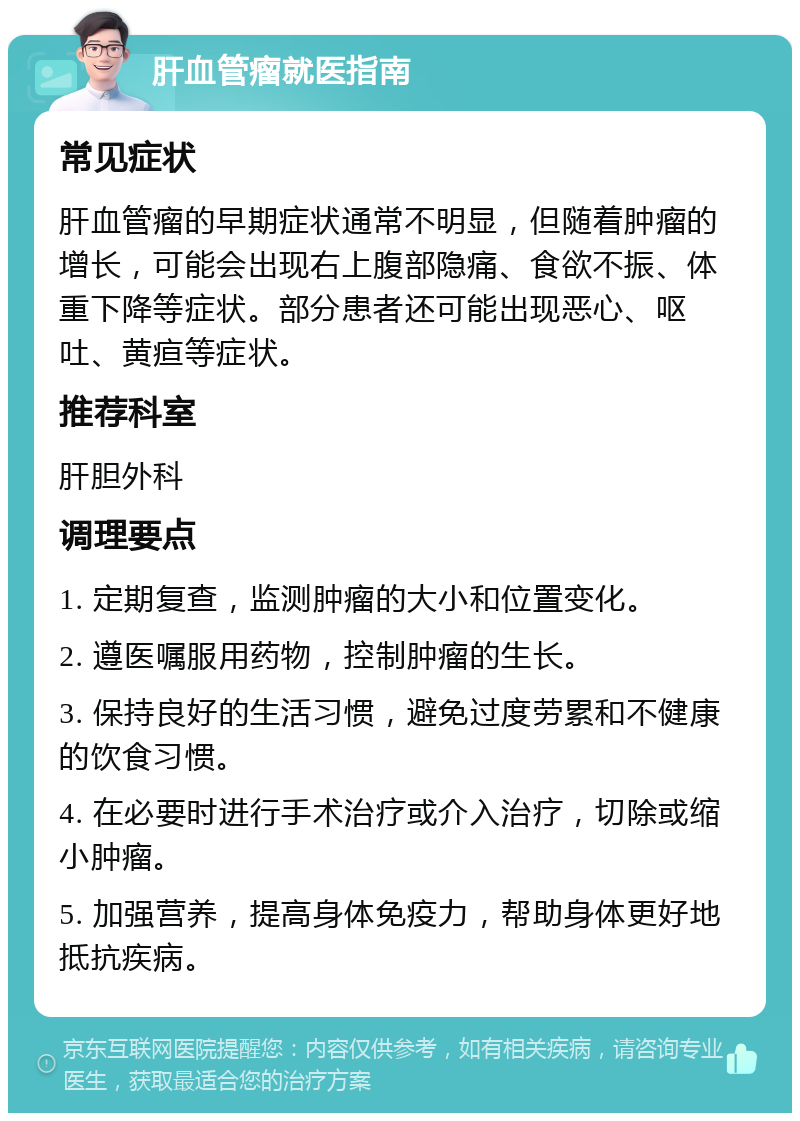 肝血管瘤就医指南 常见症状 肝血管瘤的早期症状通常不明显，但随着肿瘤的增长，可能会出现右上腹部隐痛、食欲不振、体重下降等症状。部分患者还可能出现恶心、呕吐、黄疸等症状。 推荐科室 肝胆外科 调理要点 1. 定期复查，监测肿瘤的大小和位置变化。 2. 遵医嘱服用药物，控制肿瘤的生长。 3. 保持良好的生活习惯，避免过度劳累和不健康的饮食习惯。 4. 在必要时进行手术治疗或介入治疗，切除或缩小肿瘤。 5. 加强营养，提高身体免疫力，帮助身体更好地抵抗疾病。