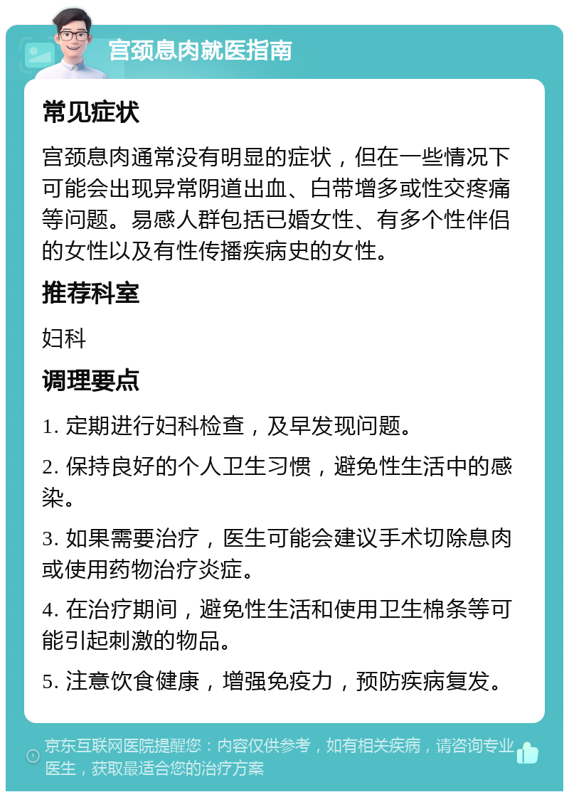 宫颈息肉就医指南 常见症状 宫颈息肉通常没有明显的症状，但在一些情况下可能会出现异常阴道出血、白带增多或性交疼痛等问题。易感人群包括已婚女性、有多个性伴侣的女性以及有性传播疾病史的女性。 推荐科室 妇科 调理要点 1. 定期进行妇科检查，及早发现问题。 2. 保持良好的个人卫生习惯，避免性生活中的感染。 3. 如果需要治疗，医生可能会建议手术切除息肉或使用药物治疗炎症。 4. 在治疗期间，避免性生活和使用卫生棉条等可能引起刺激的物品。 5. 注意饮食健康，增强免疫力，预防疾病复发。