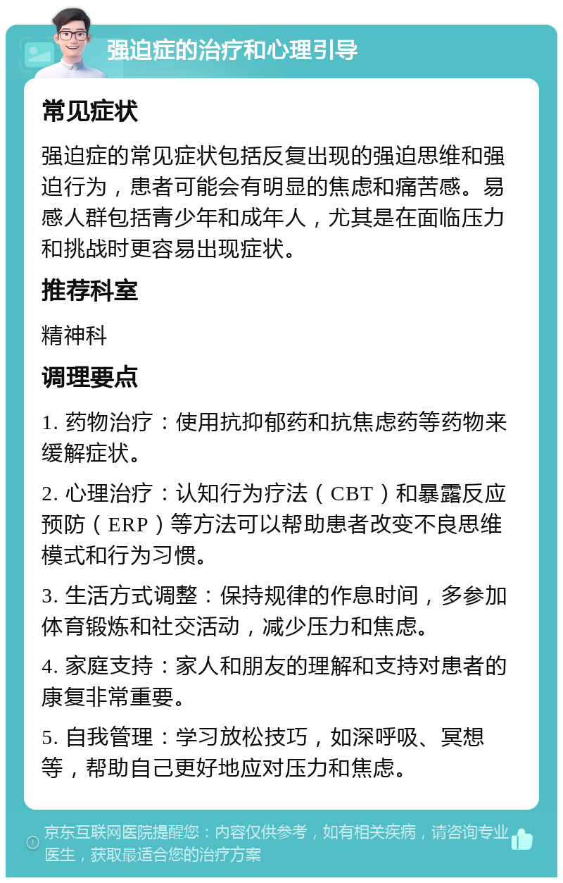 强迫症的治疗和心理引导 常见症状 强迫症的常见症状包括反复出现的强迫思维和强迫行为，患者可能会有明显的焦虑和痛苦感。易感人群包括青少年和成年人，尤其是在面临压力和挑战时更容易出现症状。 推荐科室 精神科 调理要点 1. 药物治疗：使用抗抑郁药和抗焦虑药等药物来缓解症状。 2. 心理治疗：认知行为疗法（CBT）和暴露反应预防（ERP）等方法可以帮助患者改变不良思维模式和行为习惯。 3. 生活方式调整：保持规律的作息时间，多参加体育锻炼和社交活动，减少压力和焦虑。 4. 家庭支持：家人和朋友的理解和支持对患者的康复非常重要。 5. 自我管理：学习放松技巧，如深呼吸、冥想等，帮助自己更好地应对压力和焦虑。