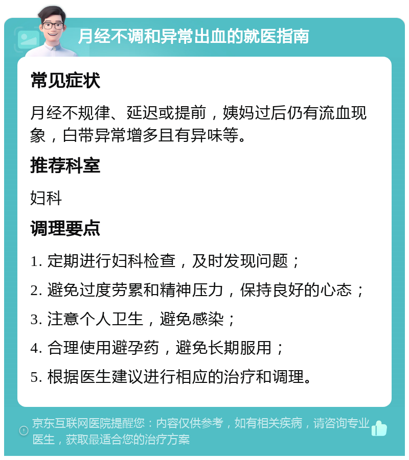 月经不调和异常出血的就医指南 常见症状 月经不规律、延迟或提前，姨妈过后仍有流血现象，白带异常增多且有异味等。 推荐科室 妇科 调理要点 1. 定期进行妇科检查，及时发现问题； 2. 避免过度劳累和精神压力，保持良好的心态； 3. 注意个人卫生，避免感染； 4. 合理使用避孕药，避免长期服用； 5. 根据医生建议进行相应的治疗和调理。