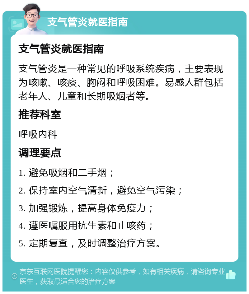 支气管炎就医指南 支气管炎就医指南 支气管炎是一种常见的呼吸系统疾病，主要表现为咳嗽、咳痰、胸闷和呼吸困难。易感人群包括老年人、儿童和长期吸烟者等。 推荐科室 呼吸内科 调理要点 1. 避免吸烟和二手烟； 2. 保持室内空气清新，避免空气污染； 3. 加强锻炼，提高身体免疫力； 4. 遵医嘱服用抗生素和止咳药； 5. 定期复查，及时调整治疗方案。