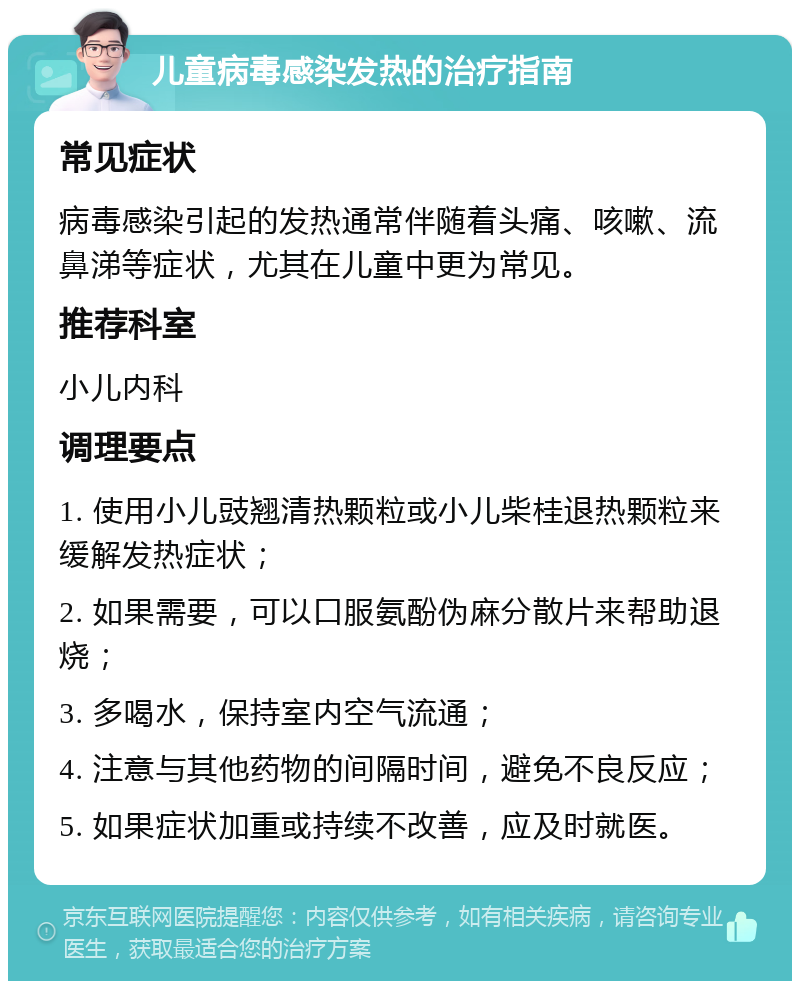 儿童病毒感染发热的治疗指南 常见症状 病毒感染引起的发热通常伴随着头痛、咳嗽、流鼻涕等症状，尤其在儿童中更为常见。 推荐科室 小儿内科 调理要点 1. 使用小儿豉翘清热颗粒或小儿柴桂退热颗粒来缓解发热症状； 2. 如果需要，可以口服氨酚伪麻分散片来帮助退烧； 3. 多喝水，保持室内空气流通； 4. 注意与其他药物的间隔时间，避免不良反应； 5. 如果症状加重或持续不改善，应及时就医。