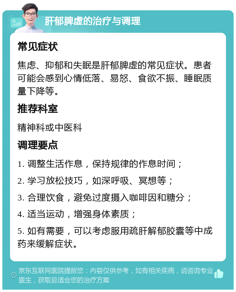 肝郁脾虚的治疗与调理 常见症状 焦虑、抑郁和失眠是肝郁脾虚的常见症状。患者可能会感到心情低落、易怒、食欲不振、睡眠质量下降等。 推荐科室 精神科或中医科 调理要点 1. 调整生活作息，保持规律的作息时间； 2. 学习放松技巧，如深呼吸、冥想等； 3. 合理饮食，避免过度摄入咖啡因和糖分； 4. 适当运动，增强身体素质； 5. 如有需要，可以考虑服用疏肝解郁胶囊等中成药来缓解症状。