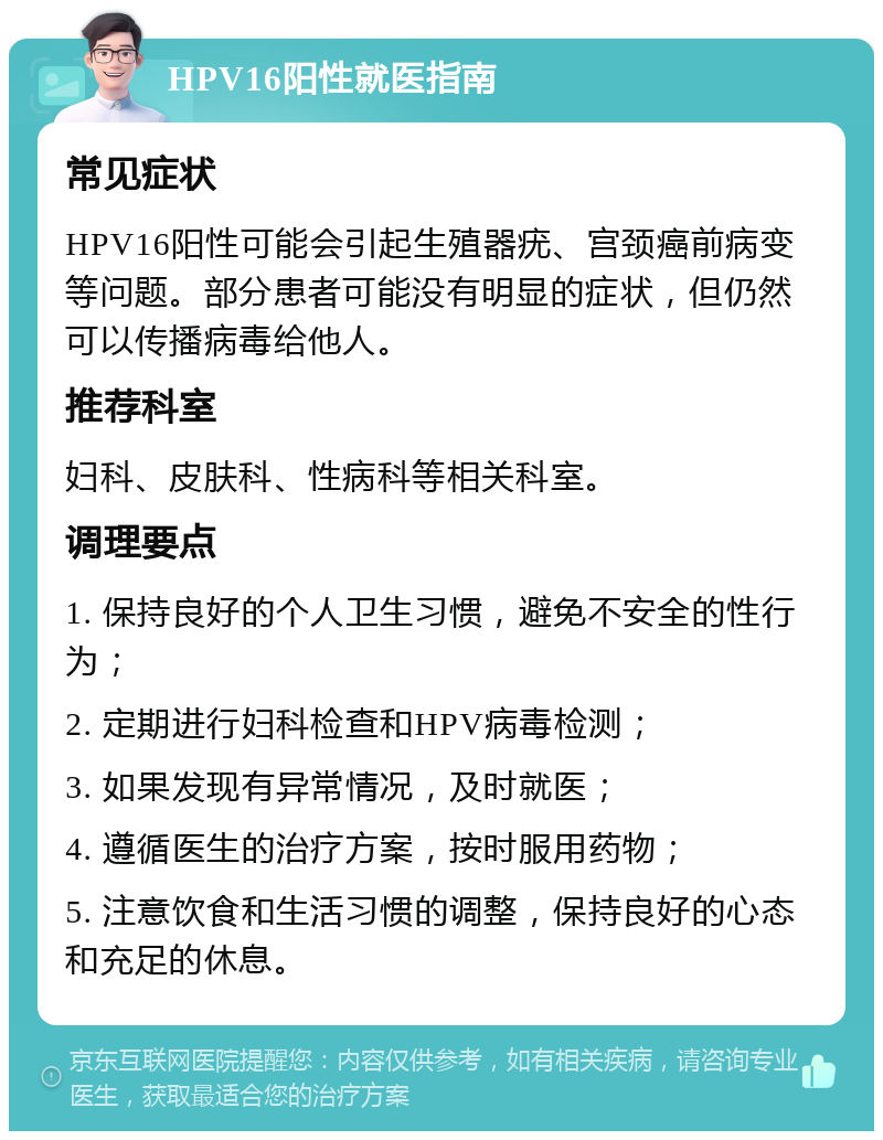 HPV16阳性就医指南 常见症状 HPV16阳性可能会引起生殖器疣、宫颈癌前病变等问题。部分患者可能没有明显的症状，但仍然可以传播病毒给他人。 推荐科室 妇科、皮肤科、性病科等相关科室。 调理要点 1. 保持良好的个人卫生习惯，避免不安全的性行为； 2. 定期进行妇科检查和HPV病毒检测； 3. 如果发现有异常情况，及时就医； 4. 遵循医生的治疗方案，按时服用药物； 5. 注意饮食和生活习惯的调整，保持良好的心态和充足的休息。