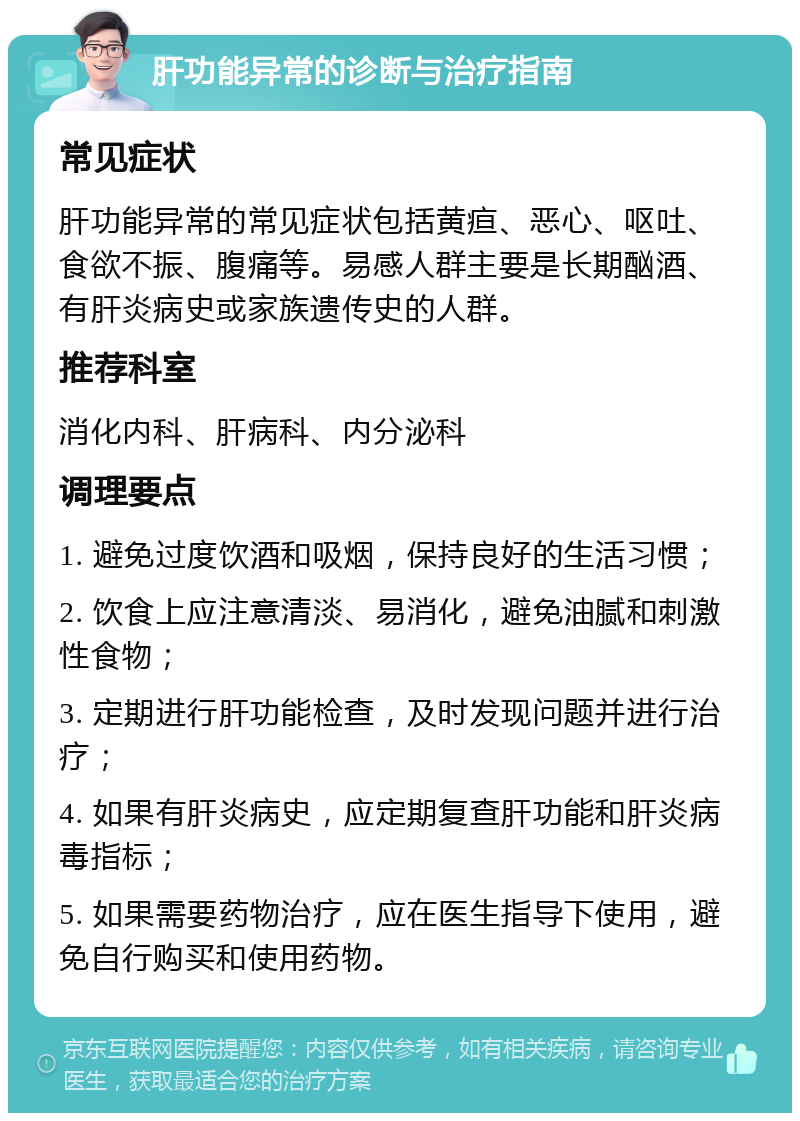 肝功能异常的诊断与治疗指南 常见症状 肝功能异常的常见症状包括黄疸、恶心、呕吐、食欲不振、腹痛等。易感人群主要是长期酗酒、有肝炎病史或家族遗传史的人群。 推荐科室 消化内科、肝病科、内分泌科 调理要点 1. 避免过度饮酒和吸烟，保持良好的生活习惯； 2. 饮食上应注意清淡、易消化，避免油腻和刺激性食物； 3. 定期进行肝功能检查，及时发现问题并进行治疗； 4. 如果有肝炎病史，应定期复查肝功能和肝炎病毒指标； 5. 如果需要药物治疗，应在医生指导下使用，避免自行购买和使用药物。