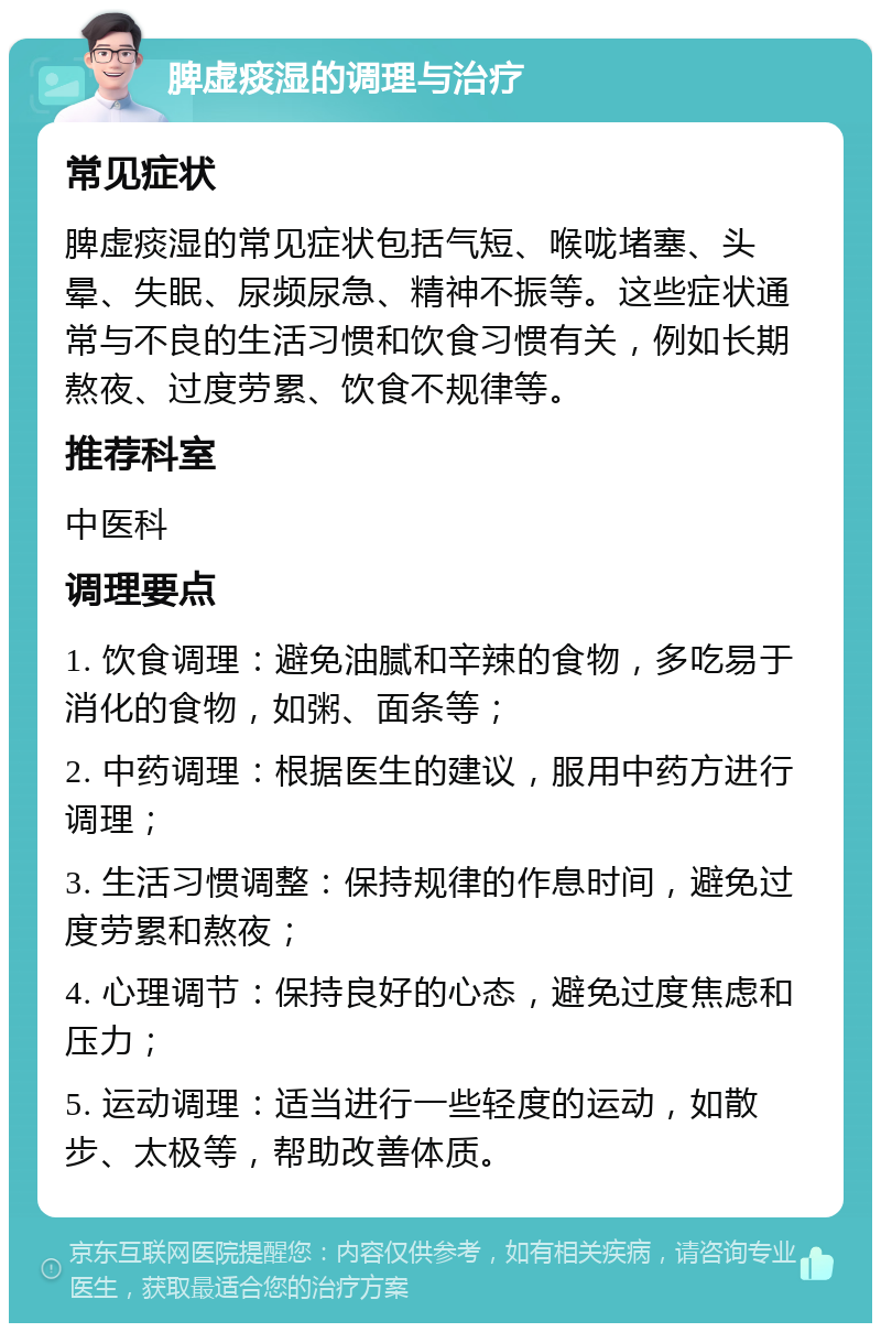 脾虚痰湿的调理与治疗 常见症状 脾虚痰湿的常见症状包括气短、喉咙堵塞、头晕、失眠、尿频尿急、精神不振等。这些症状通常与不良的生活习惯和饮食习惯有关，例如长期熬夜、过度劳累、饮食不规律等。 推荐科室 中医科 调理要点 1. 饮食调理：避免油腻和辛辣的食物，多吃易于消化的食物，如粥、面条等； 2. 中药调理：根据医生的建议，服用中药方进行调理； 3. 生活习惯调整：保持规律的作息时间，避免过度劳累和熬夜； 4. 心理调节：保持良好的心态，避免过度焦虑和压力； 5. 运动调理：适当进行一些轻度的运动，如散步、太极等，帮助改善体质。