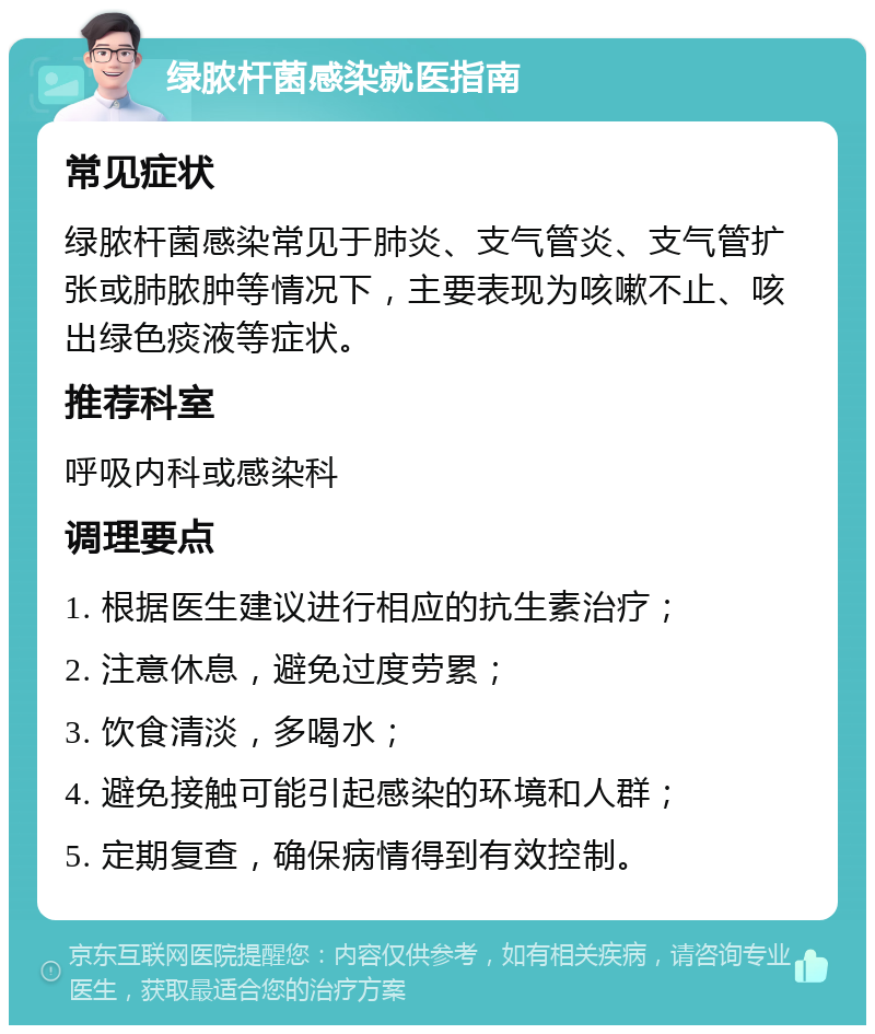 绿脓杆菌感染就医指南 常见症状 绿脓杆菌感染常见于肺炎、支气管炎、支气管扩张或肺脓肿等情况下，主要表现为咳嗽不止、咳出绿色痰液等症状。 推荐科室 呼吸内科或感染科 调理要点 1. 根据医生建议进行相应的抗生素治疗； 2. 注意休息，避免过度劳累； 3. 饮食清淡，多喝水； 4. 避免接触可能引起感染的环境和人群； 5. 定期复查，确保病情得到有效控制。