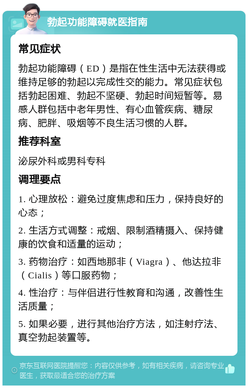 勃起功能障碍就医指南 常见症状 勃起功能障碍（ED）是指在性生活中无法获得或维持足够的勃起以完成性交的能力。常见症状包括勃起困难、勃起不坚硬、勃起时间短暂等。易感人群包括中老年男性、有心血管疾病、糖尿病、肥胖、吸烟等不良生活习惯的人群。 推荐科室 泌尿外科或男科专科 调理要点 1. 心理放松：避免过度焦虑和压力，保持良好的心态； 2. 生活方式调整：戒烟、限制酒精摄入、保持健康的饮食和适量的运动； 3. 药物治疗：如西地那非（Viagra）、他达拉非（Cialis）等口服药物； 4. 性治疗：与伴侣进行性教育和沟通，改善性生活质量； 5. 如果必要，进行其他治疗方法，如注射疗法、真空勃起装置等。