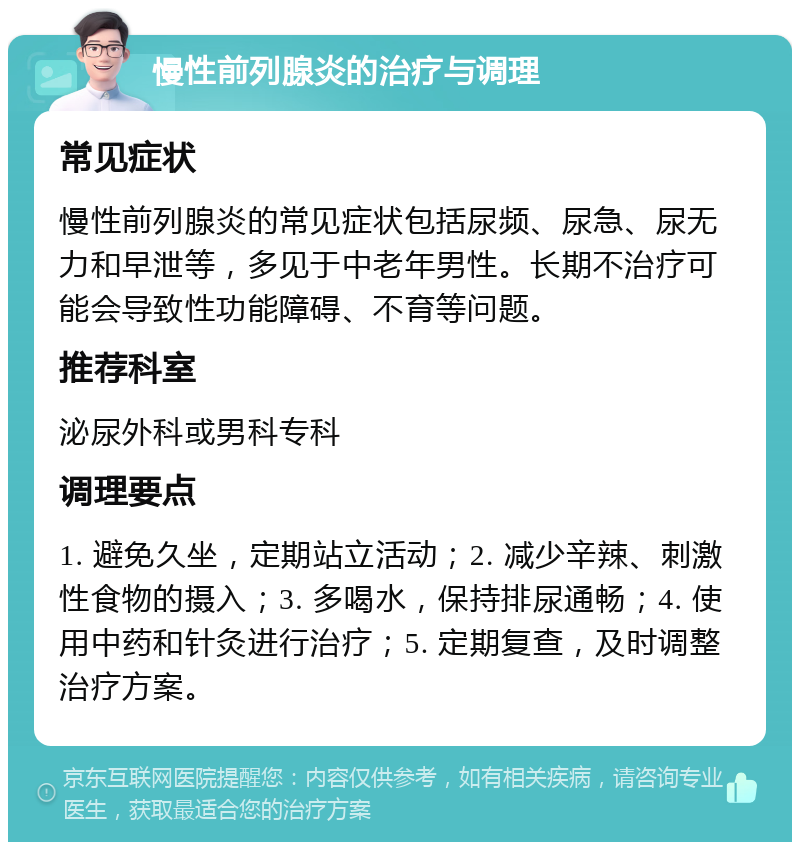 慢性前列腺炎的治疗与调理 常见症状 慢性前列腺炎的常见症状包括尿频、尿急、尿无力和早泄等，多见于中老年男性。长期不治疗可能会导致性功能障碍、不育等问题。 推荐科室 泌尿外科或男科专科 调理要点 1. 避免久坐，定期站立活动；2. 减少辛辣、刺激性食物的摄入；3. 多喝水，保持排尿通畅；4. 使用中药和针灸进行治疗；5. 定期复查，及时调整治疗方案。