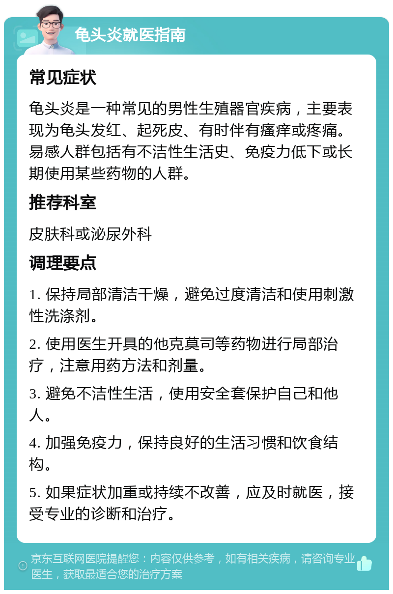 龟头炎就医指南 常见症状 龟头炎是一种常见的男性生殖器官疾病，主要表现为龟头发红、起死皮、有时伴有瘙痒或疼痛。易感人群包括有不洁性生活史、免疫力低下或长期使用某些药物的人群。 推荐科室 皮肤科或泌尿外科 调理要点 1. 保持局部清洁干燥，避免过度清洁和使用刺激性洗涤剂。 2. 使用医生开具的他克莫司等药物进行局部治疗，注意用药方法和剂量。 3. 避免不洁性生活，使用安全套保护自己和他人。 4. 加强免疫力，保持良好的生活习惯和饮食结构。 5. 如果症状加重或持续不改善，应及时就医，接受专业的诊断和治疗。