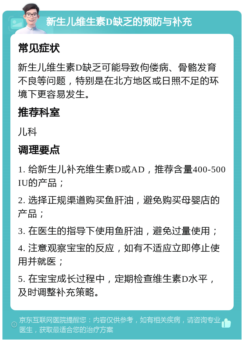 新生儿维生素D缺乏的预防与补充 常见症状 新生儿维生素D缺乏可能导致佝偻病、骨骼发育不良等问题，特别是在北方地区或日照不足的环境下更容易发生。 推荐科室 儿科 调理要点 1. 给新生儿补充维生素D或AD，推荐含量400-500IU的产品； 2. 选择正规渠道购买鱼肝油，避免购买母婴店的产品； 3. 在医生的指导下使用鱼肝油，避免过量使用； 4. 注意观察宝宝的反应，如有不适应立即停止使用并就医； 5. 在宝宝成长过程中，定期检查维生素D水平，及时调整补充策略。