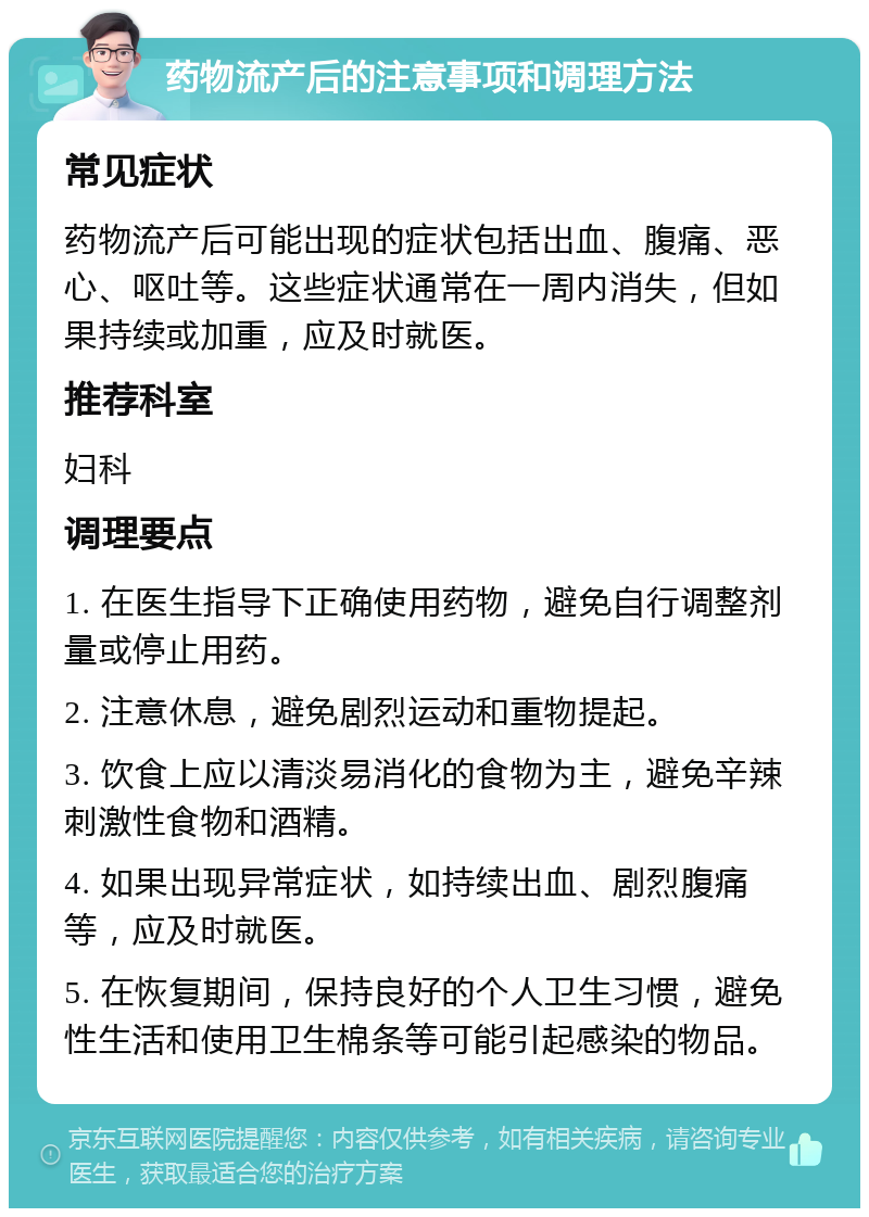 药物流产后的注意事项和调理方法 常见症状 药物流产后可能出现的症状包括出血、腹痛、恶心、呕吐等。这些症状通常在一周内消失，但如果持续或加重，应及时就医。 推荐科室 妇科 调理要点 1. 在医生指导下正确使用药物，避免自行调整剂量或停止用药。 2. 注意休息，避免剧烈运动和重物提起。 3. 饮食上应以清淡易消化的食物为主，避免辛辣刺激性食物和酒精。 4. 如果出现异常症状，如持续出血、剧烈腹痛等，应及时就医。 5. 在恢复期间，保持良好的个人卫生习惯，避免性生活和使用卫生棉条等可能引起感染的物品。