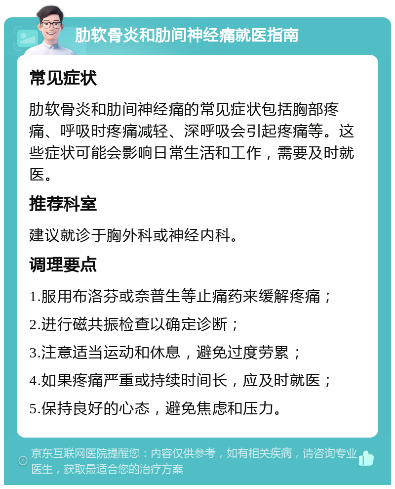 肋软骨炎和肋间神经痛就医指南 常见症状 肋软骨炎和肋间神经痛的常见症状包括胸部疼痛、呼吸时疼痛减轻、深呼吸会引起疼痛等。这些症状可能会影响日常生活和工作，需要及时就医。 推荐科室 建议就诊于胸外科或神经内科。 调理要点 1.服用布洛芬或奈普生等止痛药来缓解疼痛； 2.进行磁共振检查以确定诊断； 3.注意适当运动和休息，避免过度劳累； 4.如果疼痛严重或持续时间长，应及时就医； 5.保持良好的心态，避免焦虑和压力。