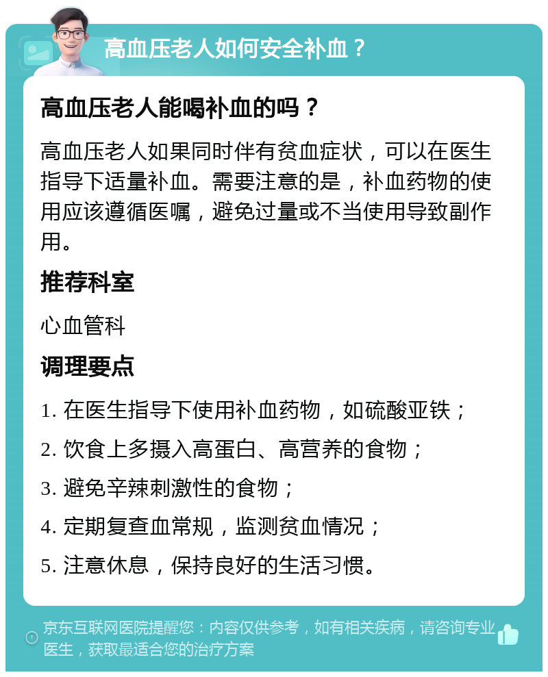 高血压老人如何安全补血？ 高血压老人能喝补血的吗？ 高血压老人如果同时伴有贫血症状，可以在医生指导下适量补血。需要注意的是，补血药物的使用应该遵循医嘱，避免过量或不当使用导致副作用。 推荐科室 心血管科 调理要点 1. 在医生指导下使用补血药物，如硫酸亚铁； 2. 饮食上多摄入高蛋白、高营养的食物； 3. 避免辛辣刺激性的食物； 4. 定期复查血常规，监测贫血情况； 5. 注意休息，保持良好的生活习惯。