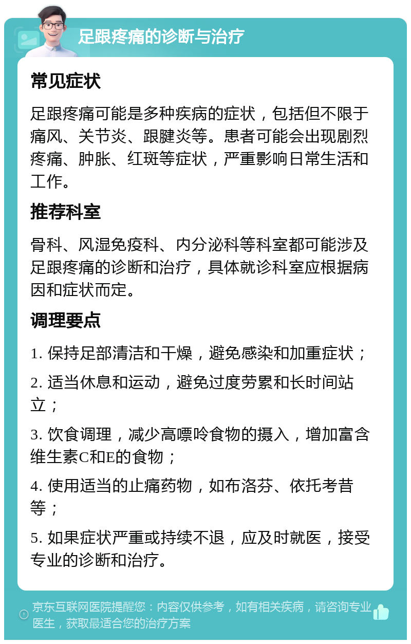 足跟疼痛的诊断与治疗 常见症状 足跟疼痛可能是多种疾病的症状，包括但不限于痛风、关节炎、跟腱炎等。患者可能会出现剧烈疼痛、肿胀、红斑等症状，严重影响日常生活和工作。 推荐科室 骨科、风湿免疫科、内分泌科等科室都可能涉及足跟疼痛的诊断和治疗，具体就诊科室应根据病因和症状而定。 调理要点 1. 保持足部清洁和干燥，避免感染和加重症状； 2. 适当休息和运动，避免过度劳累和长时间站立； 3. 饮食调理，减少高嘌呤食物的摄入，增加富含维生素C和E的食物； 4. 使用适当的止痛药物，如布洛芬、依托考昔等； 5. 如果症状严重或持续不退，应及时就医，接受专业的诊断和治疗。