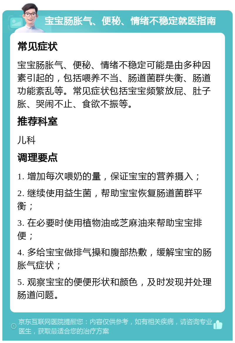 宝宝肠胀气、便秘、情绪不稳定就医指南 常见症状 宝宝肠胀气、便秘、情绪不稳定可能是由多种因素引起的，包括喂养不当、肠道菌群失衡、肠道功能紊乱等。常见症状包括宝宝频繁放屁、肚子胀、哭闹不止、食欲不振等。 推荐科室 儿科 调理要点 1. 增加每次喂奶的量，保证宝宝的营养摄入； 2. 继续使用益生菌，帮助宝宝恢复肠道菌群平衡； 3. 在必要时使用植物油或芝麻油来帮助宝宝排便； 4. 多给宝宝做排气操和腹部热敷，缓解宝宝的肠胀气症状； 5. 观察宝宝的便便形状和颜色，及时发现并处理肠道问题。