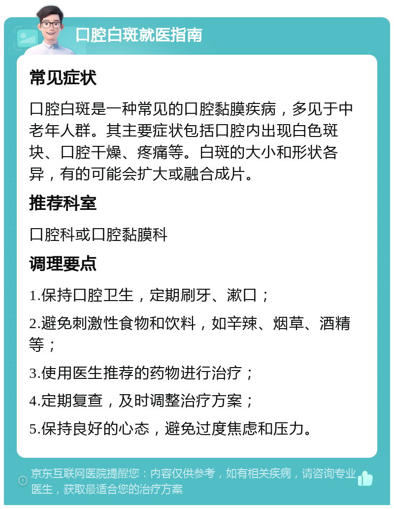 口腔白斑就医指南 常见症状 口腔白斑是一种常见的口腔黏膜疾病，多见于中老年人群。其主要症状包括口腔内出现白色斑块、口腔干燥、疼痛等。白斑的大小和形状各异，有的可能会扩大或融合成片。 推荐科室 口腔科或口腔黏膜科 调理要点 1.保持口腔卫生，定期刷牙、漱口； 2.避免刺激性食物和饮料，如辛辣、烟草、酒精等； 3.使用医生推荐的药物进行治疗； 4.定期复查，及时调整治疗方案； 5.保持良好的心态，避免过度焦虑和压力。