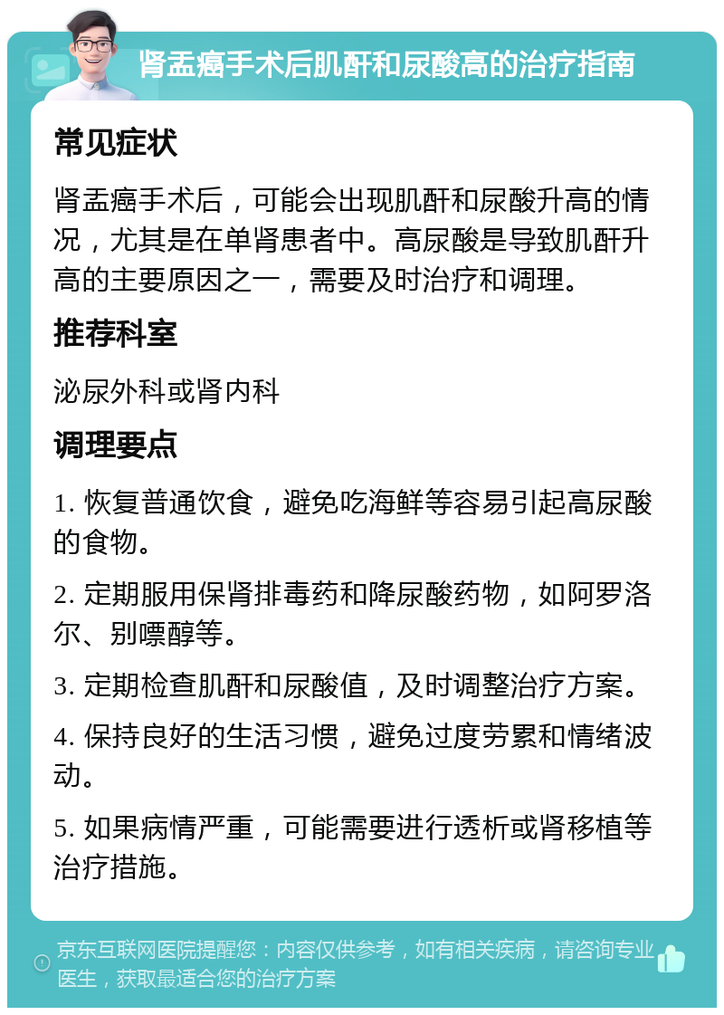 肾盂癌手术后肌酐和尿酸高的治疗指南 常见症状 肾盂癌手术后，可能会出现肌酐和尿酸升高的情况，尤其是在单肾患者中。高尿酸是导致肌酐升高的主要原因之一，需要及时治疗和调理。 推荐科室 泌尿外科或肾内科 调理要点 1. 恢复普通饮食，避免吃海鲜等容易引起高尿酸的食物。 2. 定期服用保肾排毒药和降尿酸药物，如阿罗洛尔、别嘌醇等。 3. 定期检查肌酐和尿酸值，及时调整治疗方案。 4. 保持良好的生活习惯，避免过度劳累和情绪波动。 5. 如果病情严重，可能需要进行透析或肾移植等治疗措施。