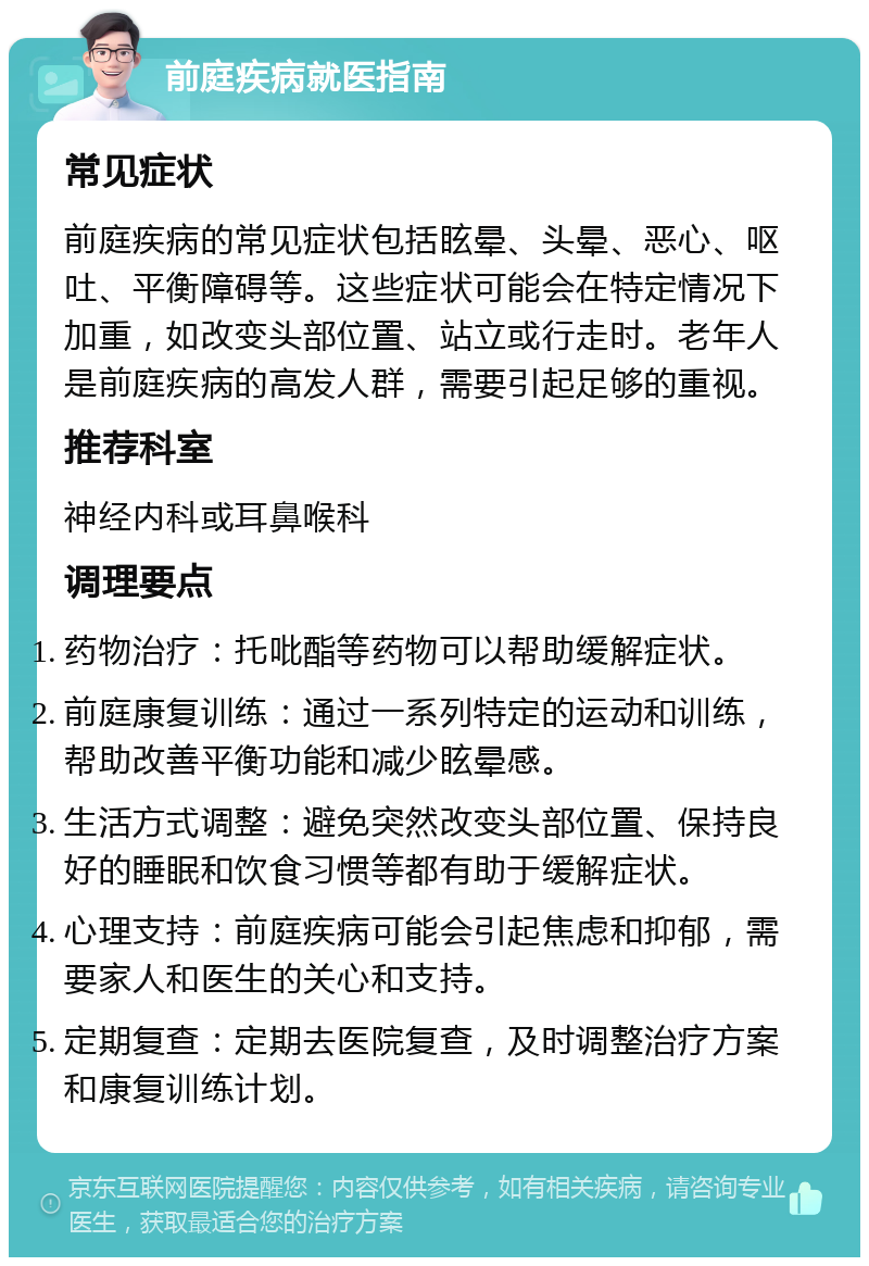 前庭疾病就医指南 常见症状 前庭疾病的常见症状包括眩晕、头晕、恶心、呕吐、平衡障碍等。这些症状可能会在特定情况下加重，如改变头部位置、站立或行走时。老年人是前庭疾病的高发人群，需要引起足够的重视。 推荐科室 神经内科或耳鼻喉科 调理要点 药物治疗：托吡酯等药物可以帮助缓解症状。 前庭康复训练：通过一系列特定的运动和训练，帮助改善平衡功能和减少眩晕感。 生活方式调整：避免突然改变头部位置、保持良好的睡眠和饮食习惯等都有助于缓解症状。 心理支持：前庭疾病可能会引起焦虑和抑郁，需要家人和医生的关心和支持。 定期复查：定期去医院复查，及时调整治疗方案和康复训练计划。