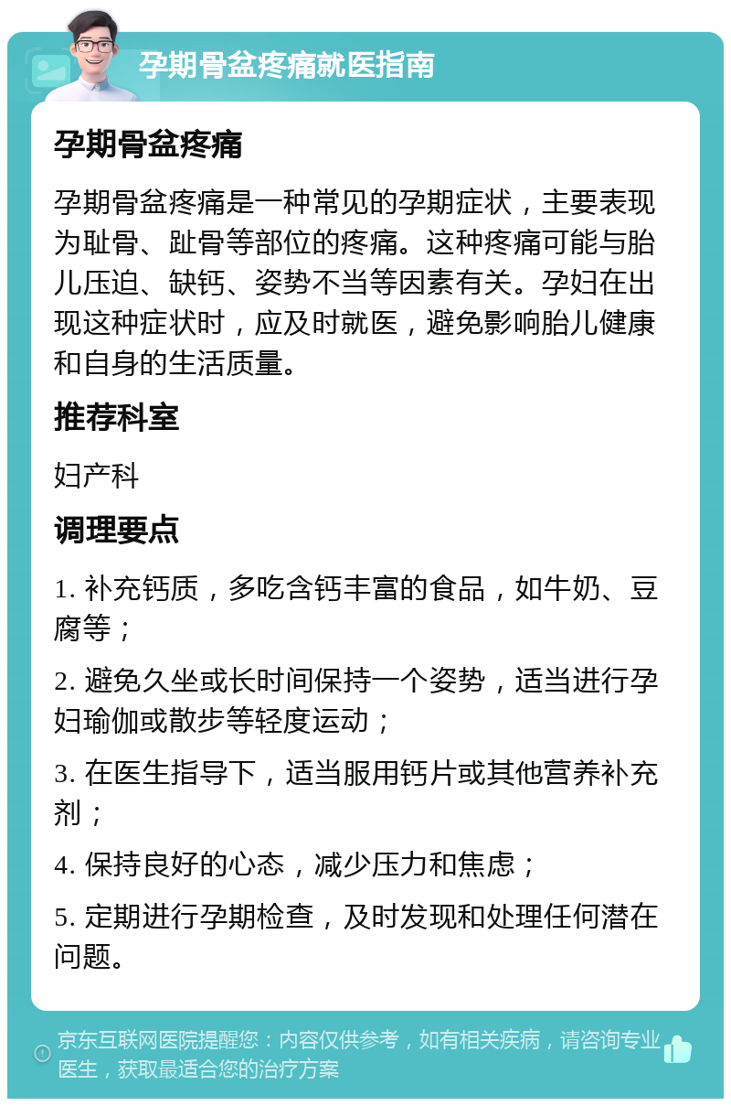 孕期骨盆疼痛就医指南 孕期骨盆疼痛 孕期骨盆疼痛是一种常见的孕期症状，主要表现为耻骨、趾骨等部位的疼痛。这种疼痛可能与胎儿压迫、缺钙、姿势不当等因素有关。孕妇在出现这种症状时，应及时就医，避免影响胎儿健康和自身的生活质量。 推荐科室 妇产科 调理要点 1. 补充钙质，多吃含钙丰富的食品，如牛奶、豆腐等； 2. 避免久坐或长时间保持一个姿势，适当进行孕妇瑜伽或散步等轻度运动； 3. 在医生指导下，适当服用钙片或其他营养补充剂； 4. 保持良好的心态，减少压力和焦虑； 5. 定期进行孕期检查，及时发现和处理任何潜在问题。