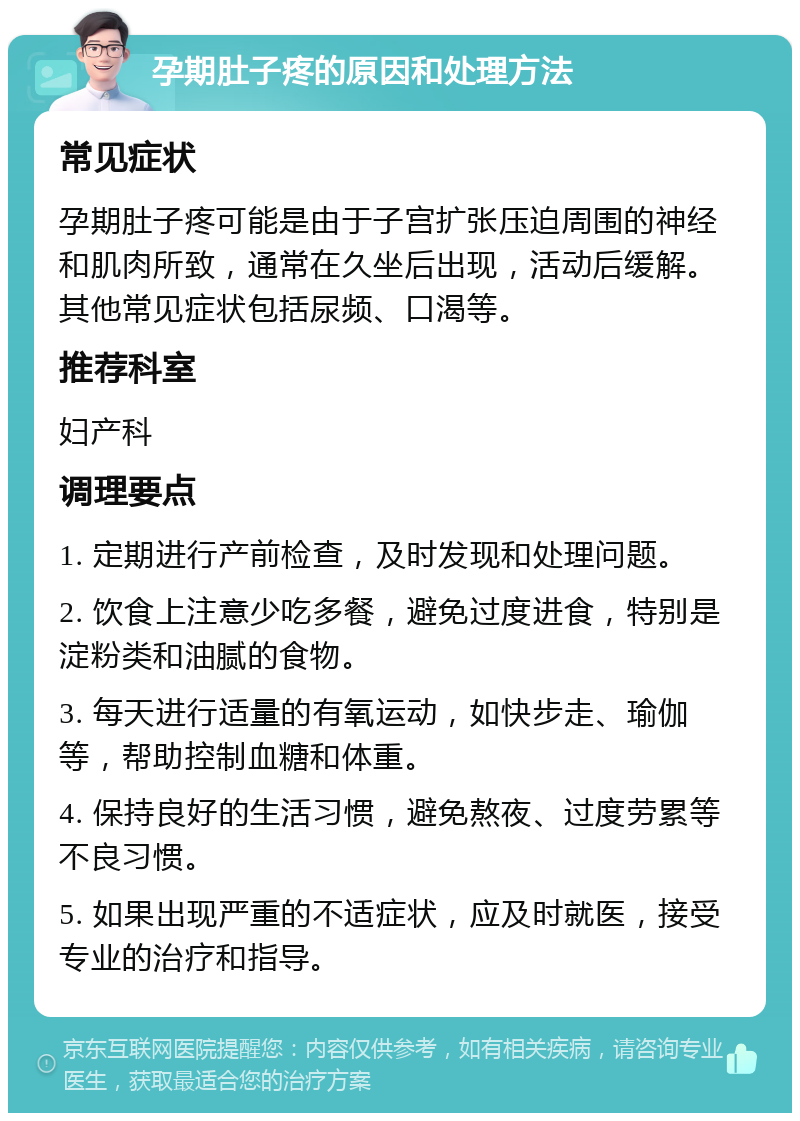 孕期肚子疼的原因和处理方法 常见症状 孕期肚子疼可能是由于子宫扩张压迫周围的神经和肌肉所致，通常在久坐后出现，活动后缓解。其他常见症状包括尿频、口渴等。 推荐科室 妇产科 调理要点 1. 定期进行产前检查，及时发现和处理问题。 2. 饮食上注意少吃多餐，避免过度进食，特别是淀粉类和油腻的食物。 3. 每天进行适量的有氧运动，如快步走、瑜伽等，帮助控制血糖和体重。 4. 保持良好的生活习惯，避免熬夜、过度劳累等不良习惯。 5. 如果出现严重的不适症状，应及时就医，接受专业的治疗和指导。