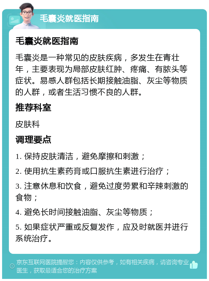 毛囊炎就医指南 毛囊炎就医指南 毛囊炎是一种常见的皮肤疾病，多发生在青壮年，主要表现为局部皮肤红肿、疼痛、有脓头等症状。易感人群包括长期接触油脂、灰尘等物质的人群，或者生活习惯不良的人群。 推荐科室 皮肤科 调理要点 1. 保持皮肤清洁，避免摩擦和刺激； 2. 使用抗生素药膏或口服抗生素进行治疗； 3. 注意休息和饮食，避免过度劳累和辛辣刺激的食物； 4. 避免长时间接触油脂、灰尘等物质； 5. 如果症状严重或反复发作，应及时就医并进行系统治疗。