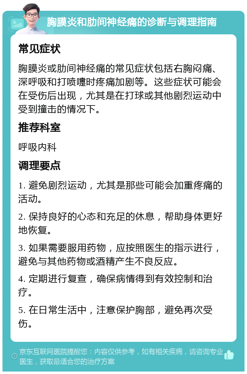 胸膜炎和肋间神经痛的诊断与调理指南 常见症状 胸膜炎或肋间神经痛的常见症状包括右胸闷痛、深呼吸和打喷嚏时疼痛加剧等。这些症状可能会在受伤后出现，尤其是在打球或其他剧烈运动中受到撞击的情况下。 推荐科室 呼吸内科 调理要点 1. 避免剧烈运动，尤其是那些可能会加重疼痛的活动。 2. 保持良好的心态和充足的休息，帮助身体更好地恢复。 3. 如果需要服用药物，应按照医生的指示进行，避免与其他药物或酒精产生不良反应。 4. 定期进行复查，确保病情得到有效控制和治疗。 5. 在日常生活中，注意保护胸部，避免再次受伤。