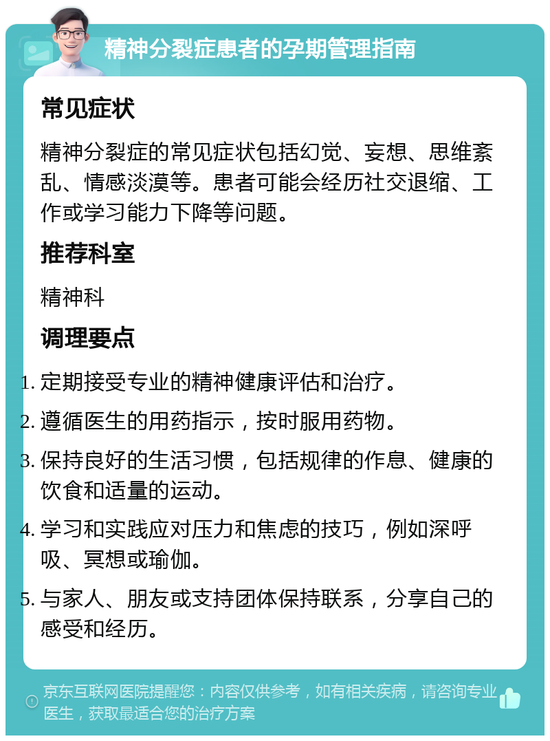 精神分裂症患者的孕期管理指南 常见症状 精神分裂症的常见症状包括幻觉、妄想、思维紊乱、情感淡漠等。患者可能会经历社交退缩、工作或学习能力下降等问题。 推荐科室 精神科 调理要点 定期接受专业的精神健康评估和治疗。 遵循医生的用药指示，按时服用药物。 保持良好的生活习惯，包括规律的作息、健康的饮食和适量的运动。 学习和实践应对压力和焦虑的技巧，例如深呼吸、冥想或瑜伽。 与家人、朋友或支持团体保持联系，分享自己的感受和经历。